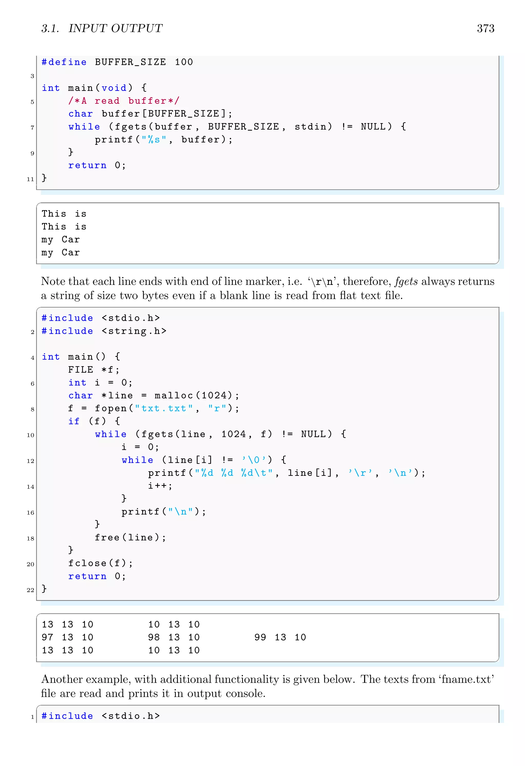 3.1. INPUT OUTPUT 373
#define BUFFER_SIZE 100
3
int main (void ) {
5 /*A read buffer*/
char buffer[BUFFER_SIZE ];
7 while (fgets(buffer , BUFFER_SIZE , stdin) != NULL ) {
printf("%s", buffer);
9 }
return 0;
11 }
✌
✆
✞
This is
This is
my Car
my Car
✌
✆
Note that each line ends with end of line marker, i.e. ‘rn’, therefore, fgets always returns
a string of size two bytes even if a blank line is read from flat text file.
✞
#include <stdio.h>
2 #include <string.h>
4 int main () {
FILE *f;
6 int i = 0;
char *line = malloc (1024);
8 f = fopen("txt.txt", "r");
if (f) {
10 while (fgets(line , 1024, f) != NULL ) {
i = 0;
12 while (line [i] != ’0’) {
printf("%d %d %dt", line [i], ’r’, ’n’);
14 i++;
}
16 printf("n");
}
18 free (line );
}
20 fclose(f);
return 0;
22 }
✌
✆
✞
13 13 10 10 13 10
97 13 10 98 13 10 99 13 10
13 13 10 10 13 10
✌
✆
Another example, with additional functionality is given below. The texts from ‘fname.txt’
file are read and prints it in output console.
✞
1 #include <stdio.h>
 