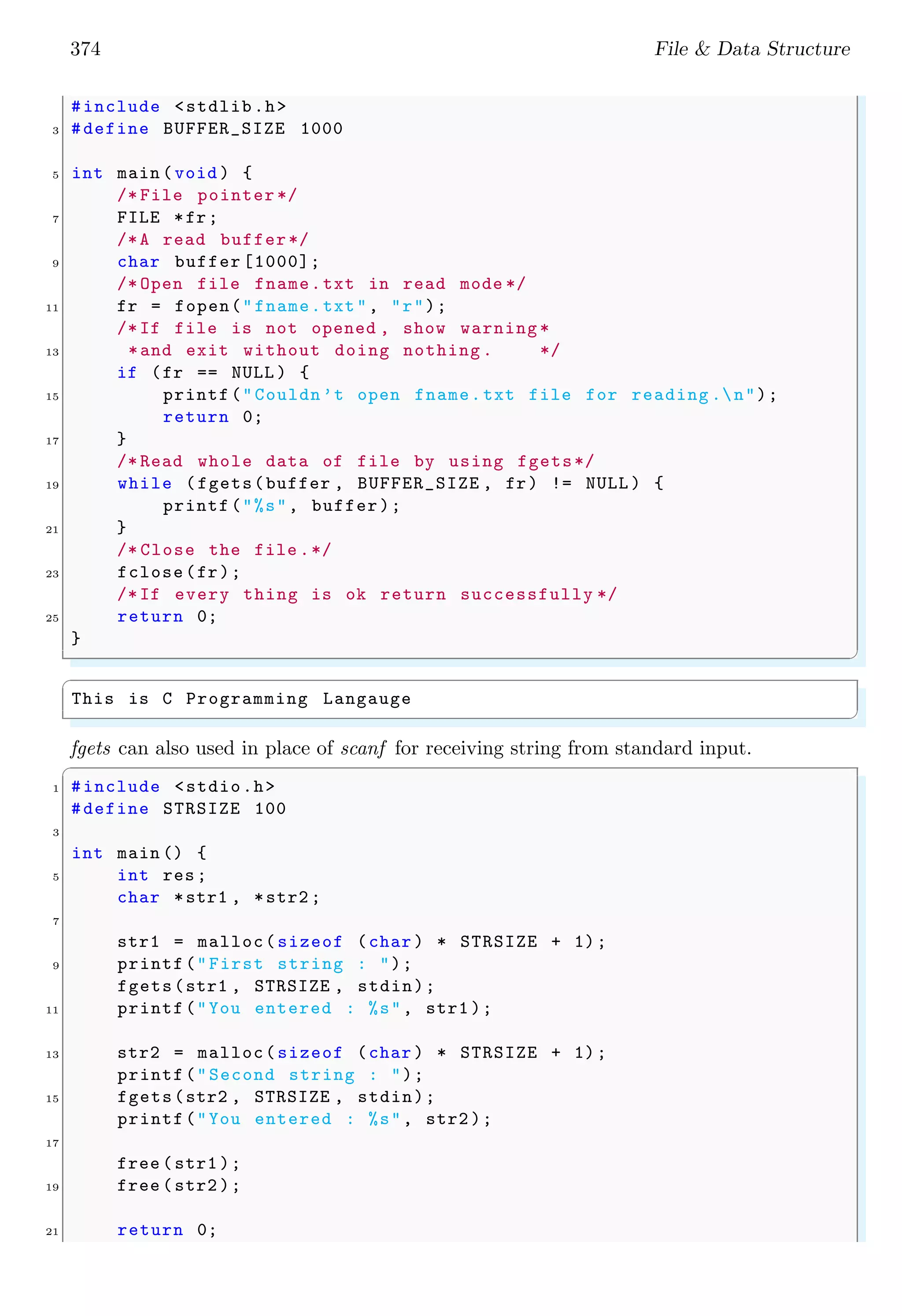 374 File & Data Structure
#include <stdlib.h>
3 #define BUFFER_SIZE 1000
5 int main (void ) {
/* File pointer */
7 FILE *fr;
/*A read buffer*/
9 char buffer [1000];
/* Open file fname.txt in read mode */
11 fr = fopen("fname.txt", "r");
/*If file is not opened , show warning *
13 *and exit without doing nothing . */
if (fr == NULL ) {
15 printf("Couldn’t open fname.txt file for reading .n");
return 0;
17 }
/* Read whole data of file by using fgets*/
19 while (fgets(buffer , BUFFER_SIZE , fr) != NULL ) {
printf("%s", buffer);
21 }
/* Close the file .*/
23 fclose(fr);
/*If every thing is ok return successfully */
25 return 0;
}
✌
✆
✞
This is C Programming Langauge
✌
✆
fgets can also used in place of scanf for receiving string from standard input.
✞
1 #include <stdio.h>
#define STRSIZE 100
3
int main () {
5 int res;
char *str1 , *str2 ;
7
str1 = malloc(sizeof (char ) * STRSIZE + 1);
9 printf("First string : ");
fgets(str1 , STRSIZE , stdin);
11 printf("You entered : %s", str1 );
13 str2 = malloc(sizeof (char ) * STRSIZE + 1);
printf("Second string : ");
15 fgets(str2 , STRSIZE , stdin);
printf("You entered : %s", str2 );
17
free (str1 );
19 free (str2 );
21 return 0;
 