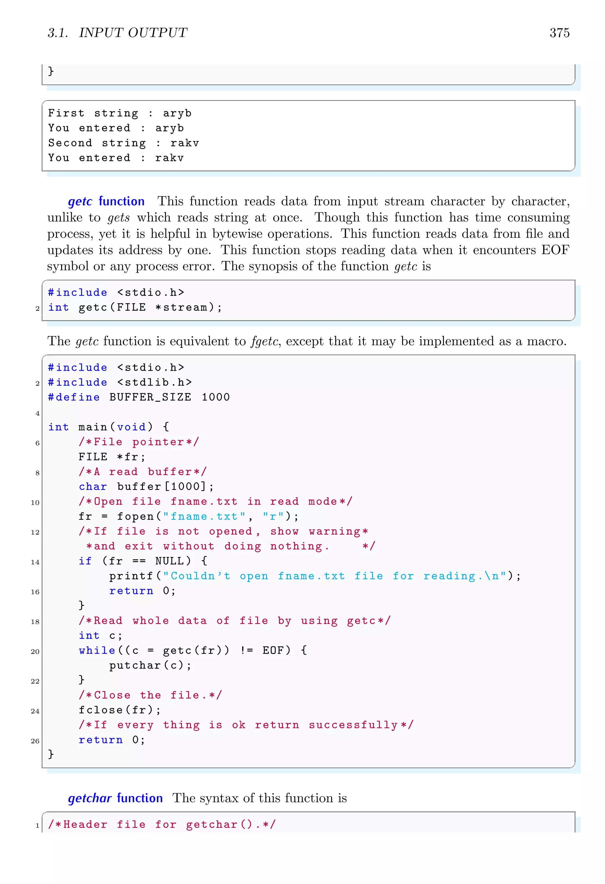 3.1. INPUT OUTPUT 375
}
✌
✆
✞
First string : aryb
You entered : aryb
Second string : rakv
You entered : rakv
✌
✆
getc function This function reads data from input stream character by character,
unlike to gets which reads string at once. Though this function has time consuming
process, yet it is helpful in bytewise operations. This function reads data from file and
updates its address by one. This function stops reading data when it encounters EOF
symbol or any process error. The synopsis of the function getc is
✞
#include <stdio.h>
2 int getc (FILE *stream);
✌
✆
The getc function is equivalent to fgetc, except that it may be implemented as a macro.
✞
#include <stdio.h>
2 #include <stdlib.h>
#define BUFFER_SIZE 1000
4
int main (void ) {
6 /* File pointer */
FILE *fr;
8 /*A read buffer*/
char buffer [1000];
10 /* Open file fname.txt in read mode */
fr = fopen("fname.txt", "r");
12 /*If file is not opened , show warning *
*and exit without doing nothing . */
14 if (fr == NULL ) {
printf("Couldn’t open fname.txt file for reading .n");
16 return 0;
}
18 /* Read whole data of file by using getc */
int c;
20 while((c = getc (fr)) != EOF) {
putchar (c);
22 }
/* Close the file .*/
24 fclose(fr);
/*If every thing is ok return successfully */
26 return 0;
}
✌
✆
getchar function The syntax of this function is
✞
1 /* Header file for getchar ().*/
 