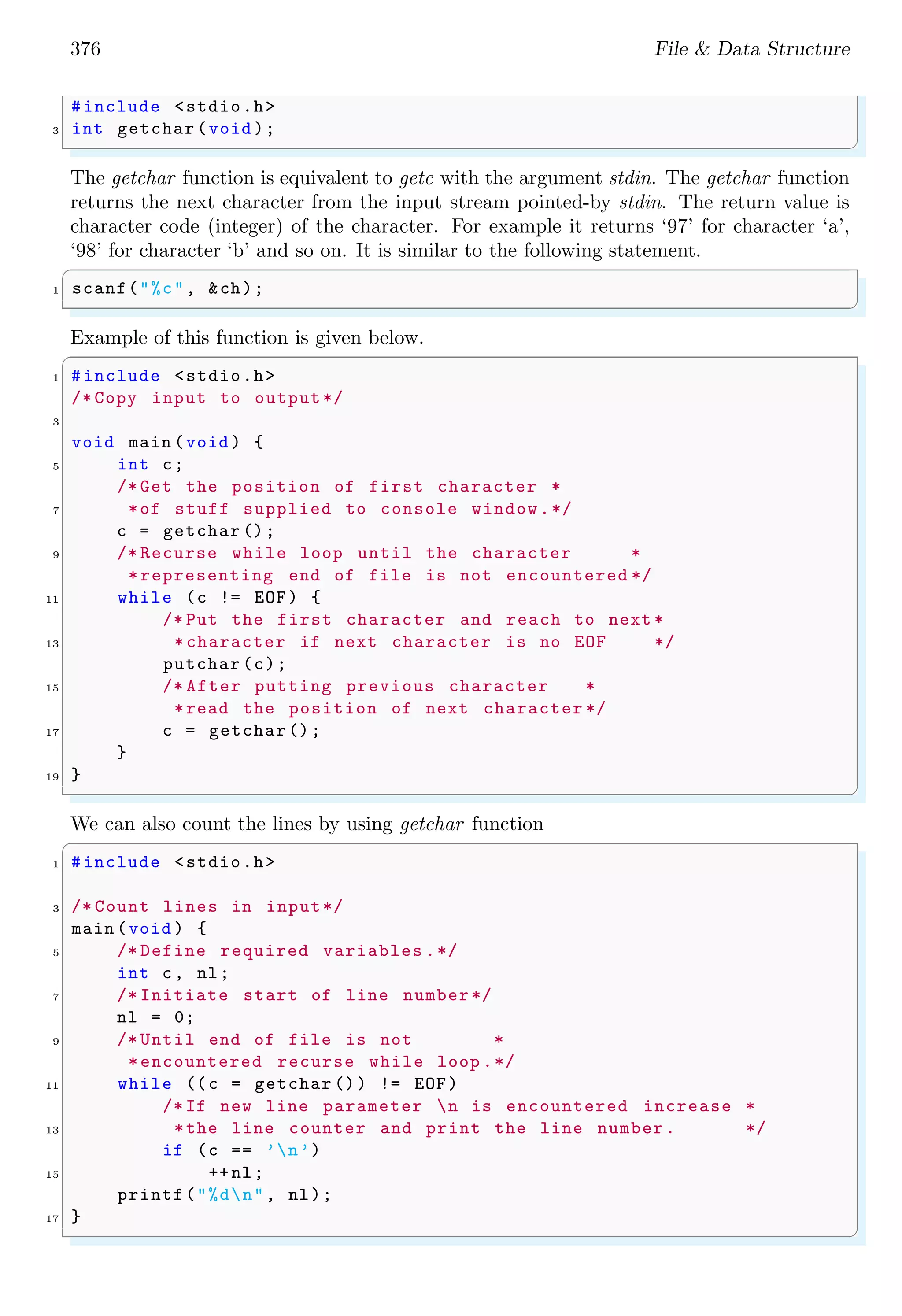 376 File & Data Structure
#include <stdio.h>
3 int getchar (void );
✌
✆
The getchar function is equivalent to getc with the argument stdin. The getchar function
returns the next character from the input stream pointed-by stdin. The return value is
character code (integer) of the character. For example it returns ‘97’ for character ‘a’,
‘98’ for character ‘b’ and so on. It is similar to the following statement.
✞
1 scanf("%c", &ch);
✌
✆
Example of this function is given below.
✞
1 #include <stdio.h>
/* Copy input to output*/
3
void main (void ) {
5 int c;
/* Get the position of first character *
7 *of stuff supplied to console window.*/
c = getchar ();
9 /* Recurse while loop until the character *
*representing end of file is not encountered */
11 while (c != EOF) {
/* Put the first character and reach to next *
13 *character if next character is no EOF */
putchar (c);
15 /* After putting previous character *
*read the position of next character */
17 c = getchar ();
}
19 }
✌
✆
We can also count the lines by using getchar function
✞
1 #include <stdio.h>
3 /* Count lines in input*/
main (void ) {
5 /* Define required variables .*/
int c, nl;
7 /* Initiate start of line number*/
nl = 0;
9 /* Until end of file is not *
*encountered recurse while loop .*/
11 while ((c = getchar ()) != EOF)
/* If new line parameter n is encountered increase *
13 *the line counter and print the line number. */
if (c == ’n’)
15 ++nl;
printf("%dn", nl);
17 }
✌
✆
 