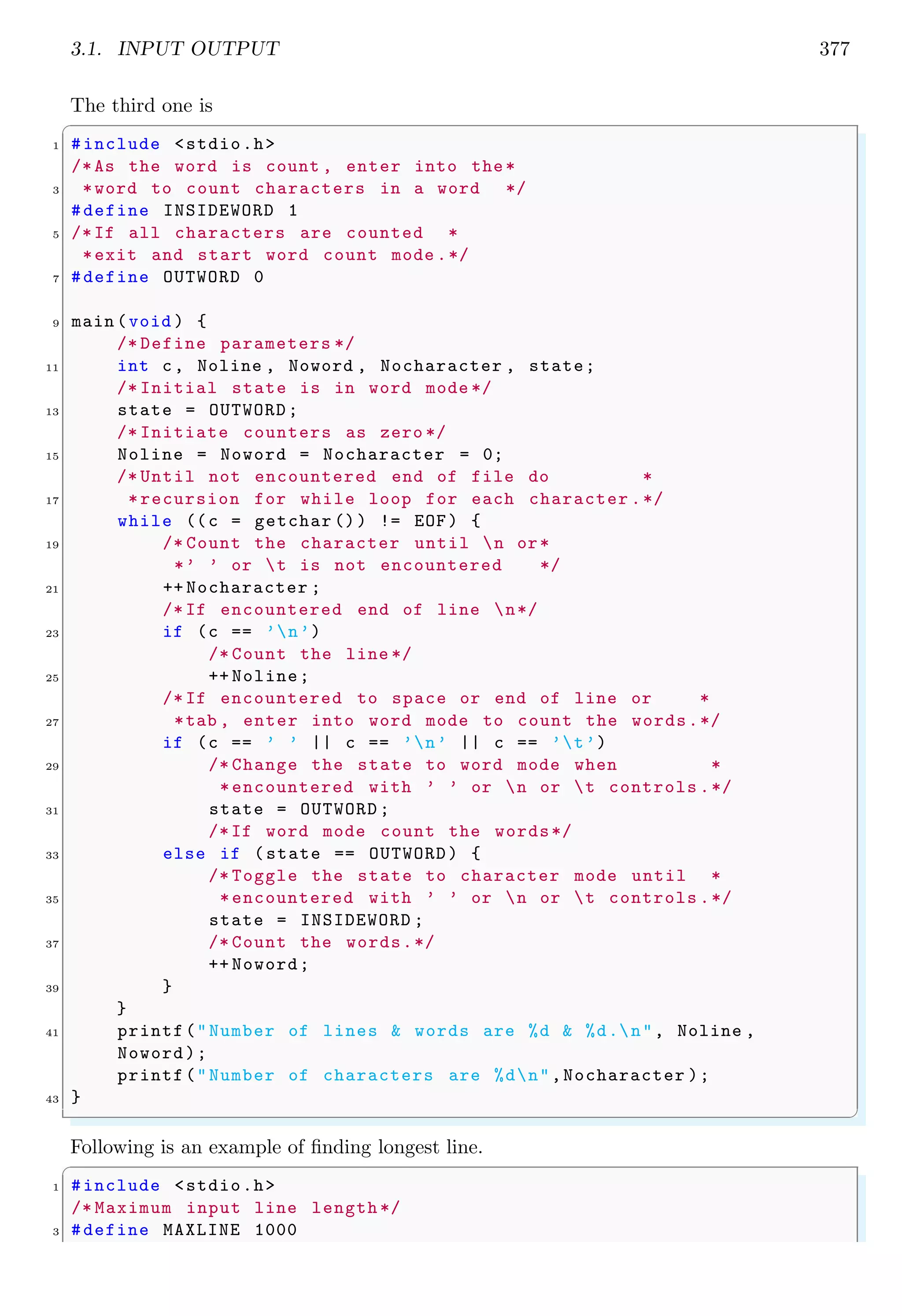 3.1. INPUT OUTPUT 377
The third one is
✞
1 #include <stdio.h>
/*As the word is count , enter into the*
3 *word to count characters in a word */
#define INSIDEWORD 1
5 /*If all characters are counted *
*exit and start word count mode .*/
7 #define OUTWORD 0
9 main (void ) {
/* Define parameters */
11 int c, Noline , Noword , Nocharacter , state;
/* Initial state is in word mode */
13 state = OUTWORD;
/* Initiate counters as zero */
15 Noline = Noword = Nocharacter = 0;
/* Until not encountered end of file do *
17 *recursion for while loop for each character .*/
while ((c = getchar ()) != EOF) {
19 /* Count the character until n or*
*’ ’ or t is not encountered */
21 ++ Nocharacter ;
/* If encountered end of line n*/
23 if (c == ’n’)
/* Count the line */
25 ++ Noline;
/* If encountered to space or end of line or *
27 *tab , enter into word mode to count the words.*/
if (c == ’ ’ || c == ’n’ || c == ’t’)
29 /* Change the state to word mode when *
*encountered with ’ ’ or n or t controls .*/
31 state = OUTWORD ;
/*If word mode count the words*/
33 else if (state == OUTWORD) {
/* Toggle the state to character mode until *
35 *encountered with ’ ’ or n or t controls .*/
state = INSIDEWORD ;
37 /* Count the words.*/
++ Noword;
39 }
}
41 printf("Number of lines & words are %d & %d.n", Noline ,
Noword);
printf("Number of characters are %dn",Nocharacter );
43 }
✌
✆
Following is an example of finding longest line.
✞
1 #include <stdio.h>
/* Maximum input line length */
3 #define MAXLINE 1000
 