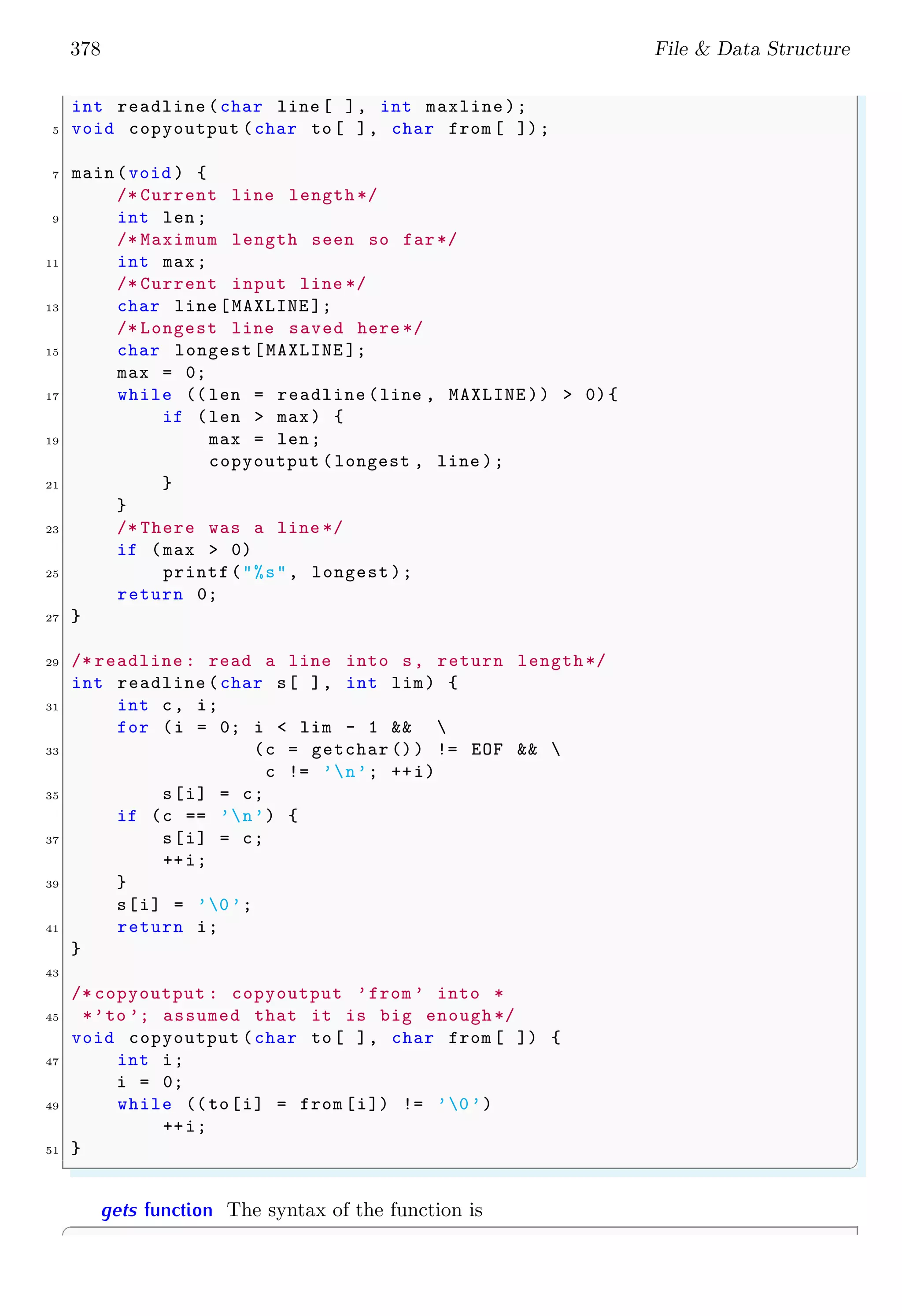 378 File & Data Structure
int readline (char line [ ], int maxline );
5 void copyoutput (char to[ ], char from [ ]);
7 main (void ) {
/* Current line length */
9 int len;
/* Maximum length seen so far*/
11 int max;
/* Current input line */
13 char line [MAXLINE ];
/* Longest line saved here */
15 char longest[MAXLINE ];
max = 0;
17 while (( len = readline (line , MAXLINE )) > 0){
if (len > max) {
19 max = len;
copyoutput (longest , line );
21 }
}
23 /* There was a line */
if (max > 0)
25 printf("%s", longest );
return 0;
27 }
29 /* readline : read a line into s, return length*/
int readline (char s[ ], int lim) {
31 int c, i;
for (i = 0; i < lim - 1 && 
33 (c = getchar ()) != EOF && 
c != ’n’; ++i)
35 s[i] = c;
if (c == ’n’) {
37 s[i] = c;
++i;
39 }
s[i] = ’0’;
41 return i;
}
43
/* copyoutput : copyoutput ’from ’ into *
45 *’to ’; assumed that it is big enough */
void copyoutput (char to[ ], char from [ ]) {
47 int i;
i = 0;
49 while ((to[i] = from [i]) != ’0’)
++i;
51 }
✌
✆
gets function The syntax of the function is
✞
 