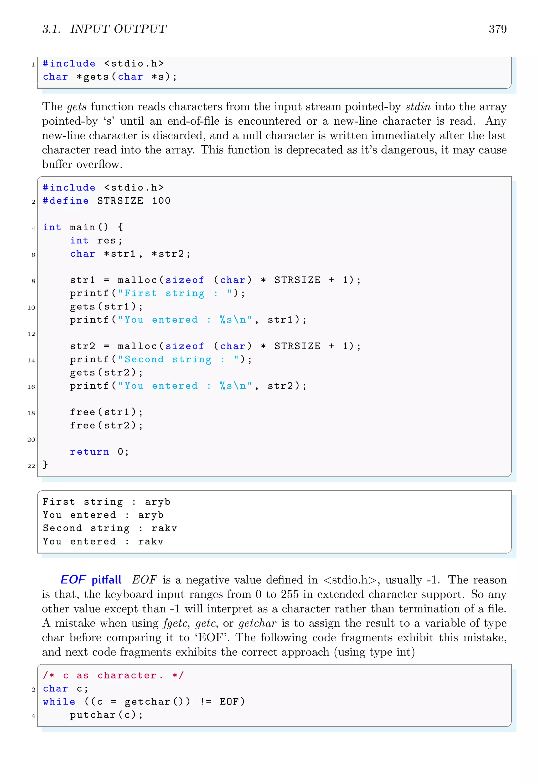 3.1. INPUT OUTPUT 379
1 #include <stdio.h>
char *gets (char *s);
✌
✆
The gets function reads characters from the input stream pointed-by stdin into the array
pointed-by ‘s’ until an end-of-file is encountered or a new-line character is read. Any
new-line character is discarded, and a null character is written immediately after the last
character read into the array. This function is deprecated as it’s dangerous, it may cause
buffer overflow.
✞
#include <stdio.h>
2 #define STRSIZE 100
4 int main () {
int res;
6 char *str1 , *str2 ;
8 str1 = malloc(sizeof (char ) * STRSIZE + 1);
printf("First string : ");
10 gets (str1 );
printf("You entered : %sn", str1 );
12
str2 = malloc(sizeof (char ) * STRSIZE + 1);
14 printf("Second string : ");
gets (str2 );
16 printf("You entered : %sn", str2 );
18 free (str1 );
free (str2 );
20
return 0;
22 }
✌
✆
✞
First string : aryb
You entered : aryb
Second string : rakv
You entered : rakv
✌
✆
EOF pitfall EOF is a negative value defined in <stdio.h>, usually -1. The reason
is that, the keyboard input ranges from 0 to 255 in extended character support. So any
other value except than -1 will interpret as a character rather than termination of a file.
A mistake when using fgetc, getc, or getchar is to assign the result to a variable of type
char before comparing it to ‘EOF’. The following code fragments exhibit this mistake,
and next code fragments exhibits the correct approach (using type int)
✞
/* c as character . */
2 char c;
while ((c = getchar ()) != EOF)
4 putchar (c);
✌
✆
 