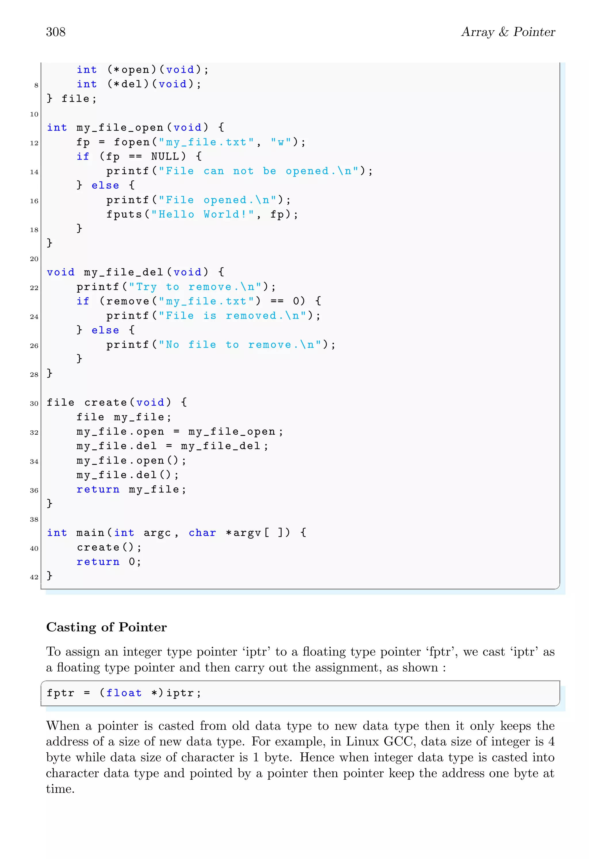 308 Array & Pointer
int (* open )(void );
8 int (* del)(void );
} file ;
10
int my_file_open (void ) {
12 fp = fopen("my_file .txt", "w");
if (fp == NULL ) {
14 printf("File can not be opened .n");
} else {
16 printf("File opened .n");
fputs("Hello World!", fp);
18 }
}
20
void my_file_del (void ) {
22 printf("Try to remove .n");
if (remove("my_file .txt") == 0) {
24 printf("File is removed .n");
} else {
26 printf("No file to remove.n");
}
28 }
30 file create(void ) {
file my_file;
32 my_file .open = my_file_open ;
my_file .del = my_file_del ;
34 my_file .open ();
my_file .del();
36 return my_file;
}
38
int main (int argc , char *argv [ ]) {
40 create ();
return 0;
42 }
✌
✆
Casting of Pointer
To assign an integer type pointer ‘iptr’ to a floating type pointer ‘fptr’, we cast ‘iptr’ as
a floating type pointer and then carry out the assignment, as shown :
✞
fptr = (float *) iptr ;
✌
✆
When a pointer is casted from old data type to new data type then it only keeps the
address of a size of new data type. For example, in Linux GCC, data size of integer is 4
byte while data size of character is 1 byte. Hence when integer data type is casted into
character data type and pointed by a pointer then pointer keep the address one byte at
time.
 