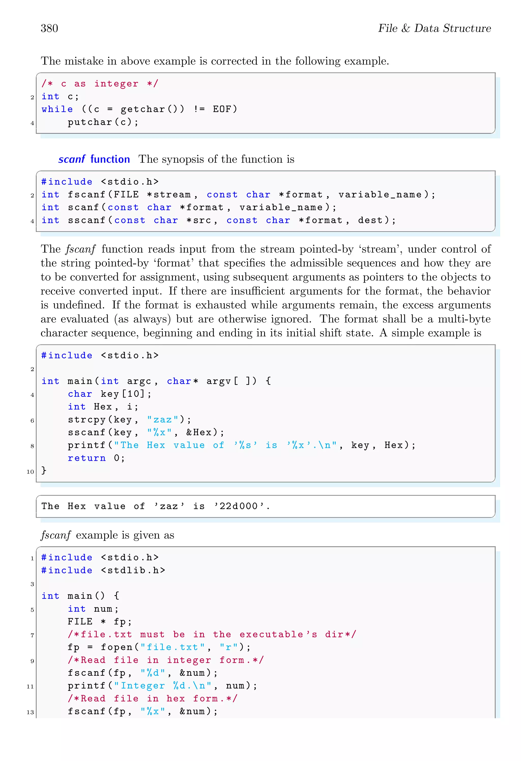 380 File & Data Structure
The mistake in above example is corrected in the following example.
✞
/* c as integer */
2 int c;
while ((c = getchar ()) != EOF)
4 putchar (c);
✌
✆
scanf function The synopsis of the function is
✞
#include <stdio.h>
2 int fscanf(FILE *stream , const char *format , variable_name );
int scanf(const char *format , variable_name );
4 int sscanf(const char *src , const char *format , dest );
✌
✆
The fscanf function reads input from the stream pointed-by ‘stream’, under control of
the string pointed-by ‘format’ that specifies the admissible sequences and how they are
to be converted for assignment, using subsequent arguments as pointers to the objects to
receive converted input. If there are insufficient arguments for the format, the behavior
is undefined. If the format is exhausted while arguments remain, the excess arguments
are evaluated (as always) but are otherwise ignored. The format shall be a multi-byte
character sequence, beginning and ending in its initial shift state. A simple example is
✞
#include <stdio.h>
2
int main (int argc , char * argv [ ]) {
4 char key [10];
int Hex , i;
6 strcpy(key , "zaz");
sscanf(key , "%x", &Hex);
8 printf("The Hex value of ’%s’ is ’%x ’.n", key , Hex);
return 0;
10 }
✌
✆
✞
The Hex value of ’zaz ’ is ’22d000’.
✌
✆
fscanf example is given as
✞
1 #include <stdio.h>
#include <stdlib.h>
3
int main () {
5 int num;
FILE * fp;
7 /* file .txt must be in the executable ’s dir*/
fp = fopen("file .txt", "r");
9 /* Read file in integer form .*/
fscanf(fp , "%d", &num);
11 printf("Integer %d.n", num);
/* Read file in hex form .*/
13 fscanf(fp , "%x", &num);
 