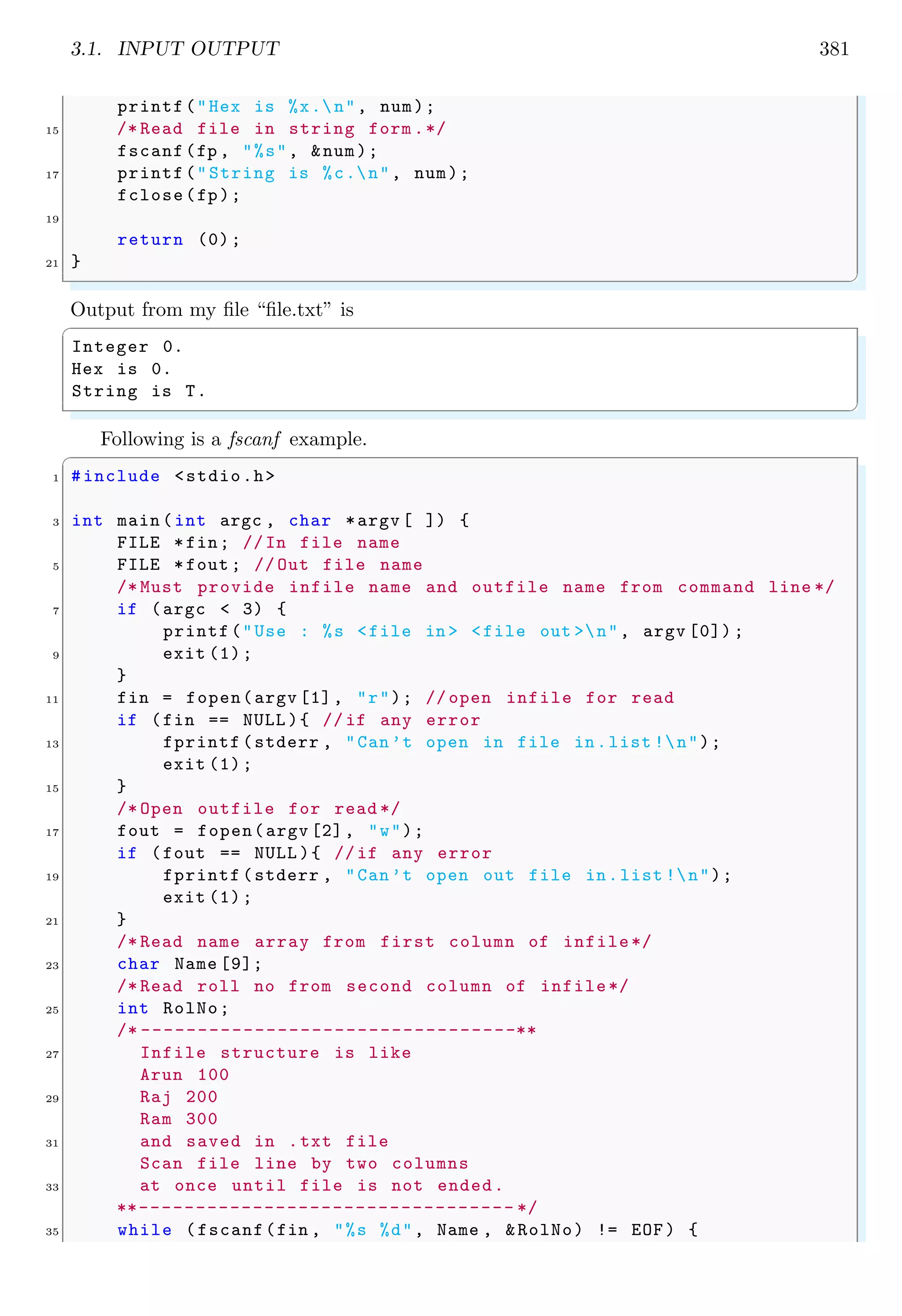 3.1. INPUT OUTPUT 381
printf("Hex is %x.n", num);
15 /* Read file in string form .*/
fscanf(fp , "%s", &num);
17 printf("String is %c.n", num);
fclose(fp);
19
return (0);
21 }
✌
✆
Output from my file “file.txt” is
✞
Integer 0.
Hex is 0.
String is T.
✌
✆
Following is a fscanf example.
✞
1 #include <stdio.h>
3 int main (int argc , char *argv [ ]) {
FILE *fin; //In file name
5 FILE *fout ; // Out file name
/* Must provide infile name and outfile name from command line */
7 if (argc < 3) {
printf("Use : %s <file in > <file out >n", argv [0]) ;
9 exit (1);
}
11 fin = fopen(argv [1], "r"); // open infile for read
if (fin == NULL ){ // if any error
13 fprintf (stderr , "Can’t open in file in.list !n");
exit (1);
15 }
/* Open outfile for read */
17 fout = fopen(argv [2], "w");
if (fout == NULL ){ //if any error
19 fprintf (stderr , "Can’t open out file in.list !n");
exit (1);
21 }
/* Read name array from first column of infile*/
23 char Name [9];
/* Read roll no from second column of infile*/
25 int RolNo;
/* ---------------------------------**
27 Infile structure is like
Arun 100
29 Raj 200
Ram 300
31 and saved in .txt file
Scan file line by two columns
33 at once until file is not ended.
**--------------------------------- */
35 while (fscanf(fin , "%s %d", Name , &RolNo) != EOF) {
 