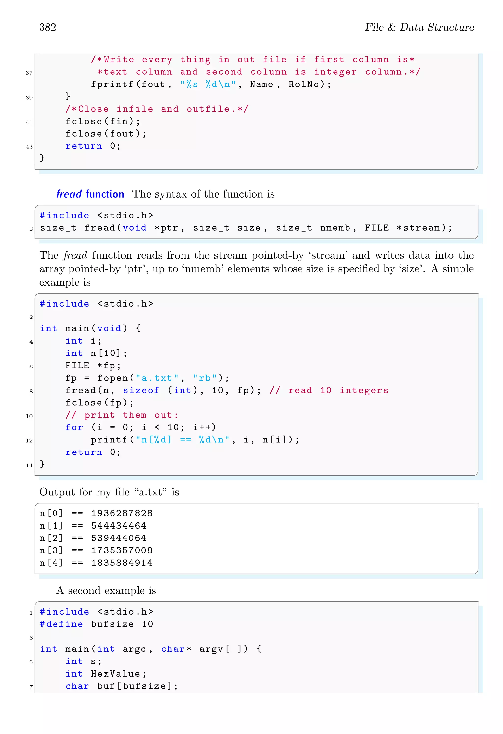 382 File & Data Structure
/* Write every thing in out file if first column is*
37 *text column and second column is integer column.*/
fprintf (fout , "%s %dn", Name , RolNo);
39 }
/* Close infile and outfile.*/
41 fclose(fin);
fclose(fout );
43 return 0;
}
✌
✆
fread function The syntax of the function is
✞
#include <stdio.h>
2 size_t fread(void *ptr , size_t size , size_t nmemb , FILE *stream);
✌
✆
The fread function reads from the stream pointed-by ‘stream’ and writes data into the
array pointed-by ‘ptr’, up to ‘nmemb’ elements whose size is specified by ‘size’. A simple
example is
✞
#include <stdio.h>
2
int main (void ) {
4 int i;
int n [10];
6 FILE *fp;
fp = fopen("a.txt", "rb");
8 fread(n, sizeof (int), 10, fp); // read 10 integers
fclose(fp);
10 // print them out:
for (i = 0; i < 10; i++)
12 printf("n[%d] == %dn", i, n[i]);
return 0;
14 }
✌
✆
Output for my file “a.txt” is
✞
n[0] == 1936287828
n[1] == 544434464
n[2] == 539444064
n[3] == 1735357008
n[4] == 1835884914
✌
✆
A second example is
✞
1 #include <stdio.h>
#define bufsize 10
3
int main (int argc , char * argv [ ]) {
5 int s;
int HexValue ;
7 char buf[bufsize ];
 