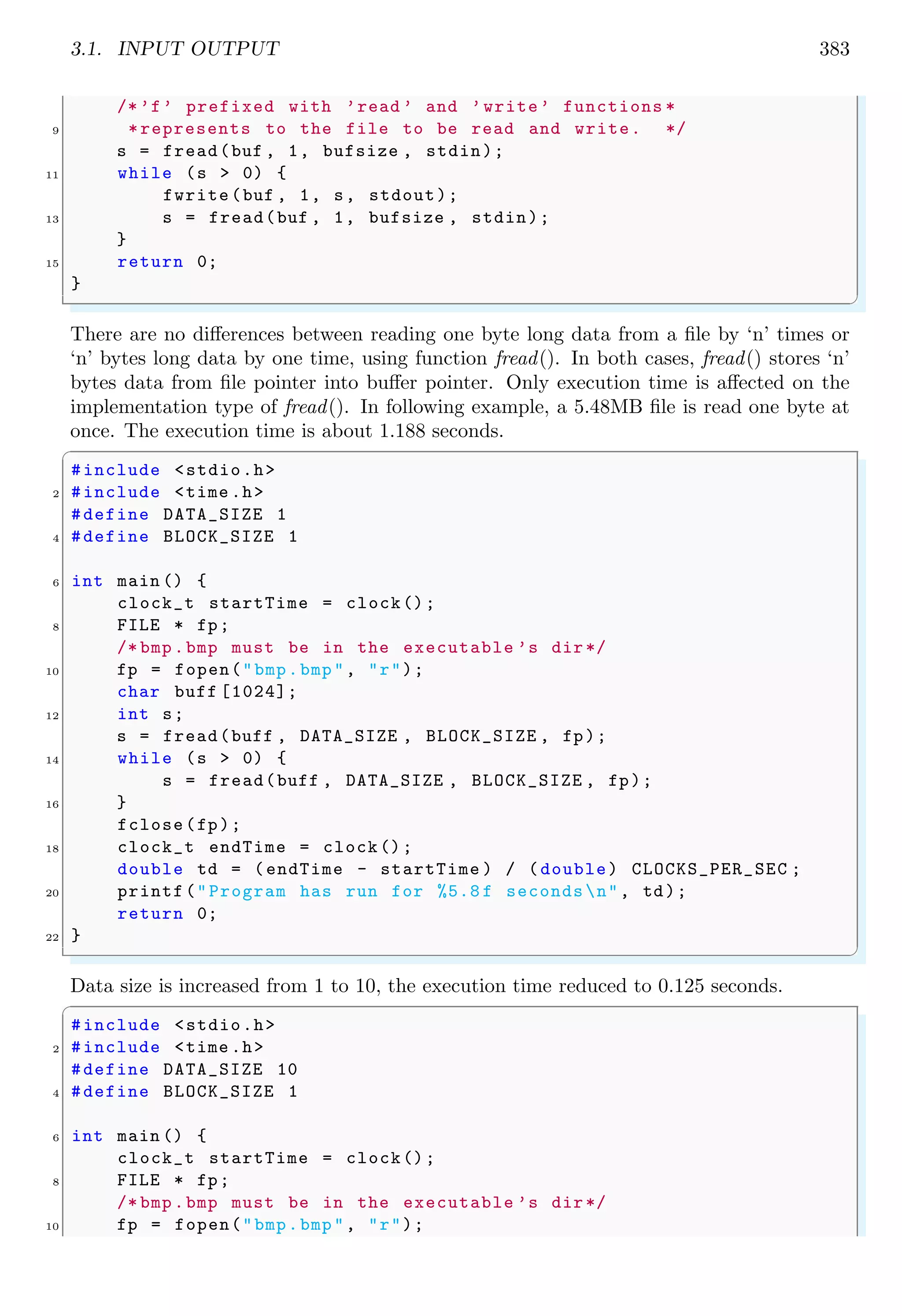 3.1. INPUT OUTPUT 383
/*’f’ prefixed with ’read ’ and ’write’ functions *
9 *represents to the file to be read and write. */
s = fread(buf , 1, bufsize , stdin);
11 while (s > 0) {
fwrite(buf , 1, s, stdout);
13 s = fread(buf , 1, bufsize , stdin);
}
15 return 0;
}
✌
✆
There are no differences between reading one byte long data from a file by ‘n’ times or
‘n’ bytes long data by one time, using function fread(). In both cases, fread() stores ‘n’
bytes data from file pointer into buffer pointer. Only execution time is affected on the
implementation type of fread(). In following example, a 5.48MB file is read one byte at
once. The execution time is about 1.188 seconds.
✞
#include <stdio.h>
2 #include <time .h>
#define DATA_SIZE 1
4 #define BLOCK_SIZE 1
6 int main () {
clock_t startTime = clock();
8 FILE * fp;
/* bmp.bmp must be in the executable ’s dir*/
10 fp = fopen("bmp.bmp", "r");
char buff [1024];
12 int s;
s = fread(buff , DATA_SIZE , BLOCK_SIZE , fp);
14 while (s > 0) {
s = fread(buff , DATA_SIZE , BLOCK_SIZE , fp);
16 }
fclose(fp);
18 clock_t endTime = clock();
double td = (endTime - startTime ) / (double) CLOCKS_PER_SEC ;
20 printf("Program has run for %5.8 f secondsn", td);
return 0;
22 }
✌
✆
Data size is increased from 1 to 10, the execution time reduced to 0.125 seconds.
✞
#include <stdio.h>
2 #include <time .h>
#define DATA_SIZE 10
4 #define BLOCK_SIZE 1
6 int main () {
clock_t startTime = clock();
8 FILE * fp;
/* bmp.bmp must be in the executable ’s dir*/
10 fp = fopen("bmp.bmp", "r");
 