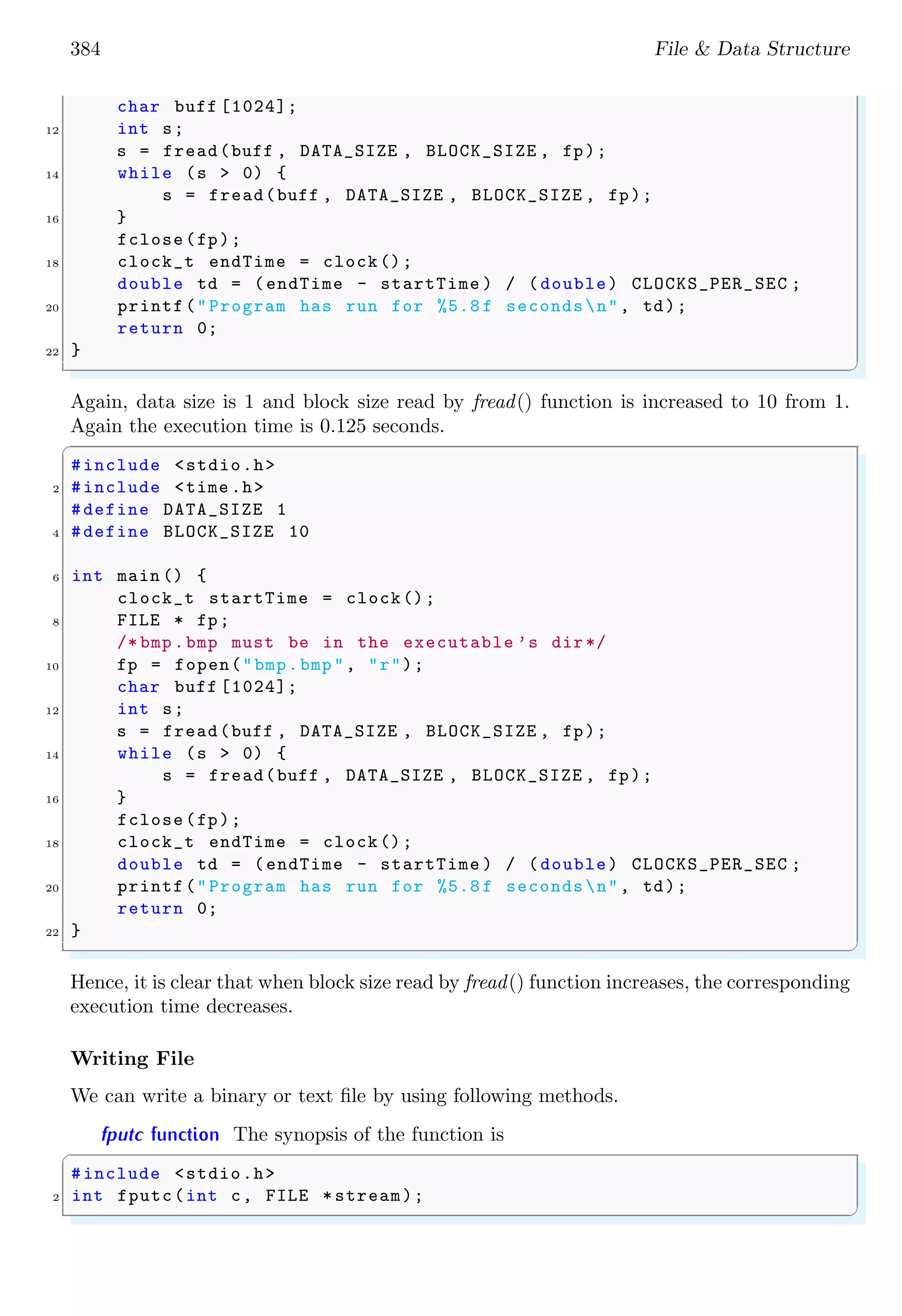384 File & Data Structure
char buff [1024];
12 int s;
s = fread(buff , DATA_SIZE , BLOCK_SIZE , fp);
14 while (s > 0) {
s = fread(buff , DATA_SIZE , BLOCK_SIZE , fp);
16 }
fclose(fp);
18 clock_t endTime = clock();
double td = (endTime - startTime ) / (double) CLOCKS_PER_SEC ;
20 printf("Program has run for %5.8 f secondsn", td);
return 0;
22 }
✌
✆
Again, data size is 1 and block size read by fread() function is increased to 10 from 1.
Again the execution time is 0.125 seconds.
✞
#include <stdio.h>
2 #include <time .h>
#define DATA_SIZE 1
4 #define BLOCK_SIZE 10
6 int main () {
clock_t startTime = clock();
8 FILE * fp;
/* bmp.bmp must be in the executable ’s dir*/
10 fp = fopen("bmp.bmp", "r");
char buff [1024];
12 int s;
s = fread(buff , DATA_SIZE , BLOCK_SIZE , fp);
14 while (s > 0) {
s = fread(buff , DATA_SIZE , BLOCK_SIZE , fp);
16 }
fclose(fp);
18 clock_t endTime = clock();
double td = (endTime - startTime ) / (double) CLOCKS_PER_SEC ;
20 printf("Program has run for %5.8 f secondsn", td);
return 0;
22 }
✌
✆
Hence, it is clear that when block size read by fread() function increases, the corresponding
execution time decreases.
Writing File
We can write a binary or text file by using following methods.
fputc function The synopsis of the function is
✞
#include <stdio.h>
2 int fputc(int c, FILE * stream);
✌
✆
 