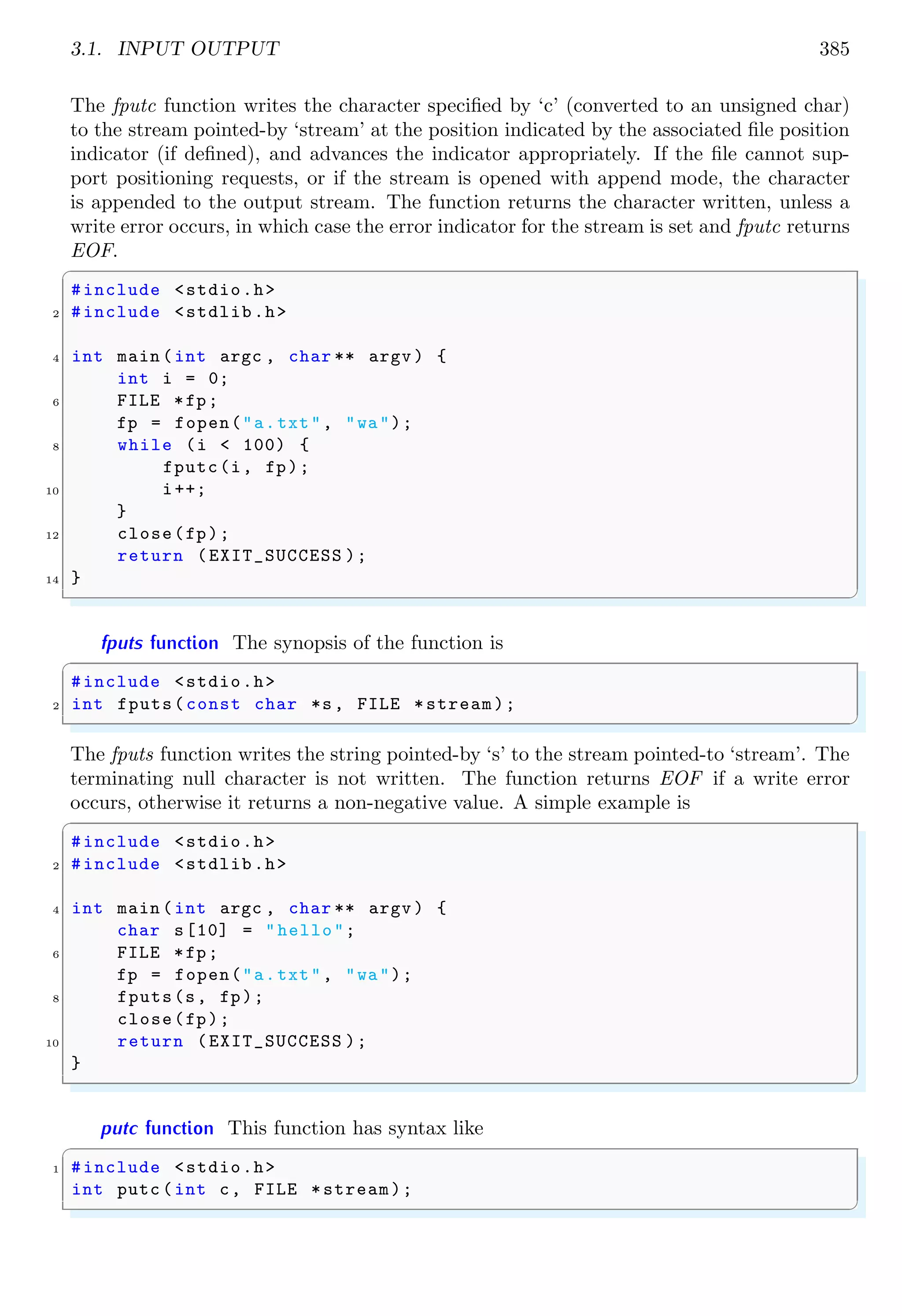 3.1. INPUT OUTPUT 385
The fputc function writes the character specified by ‘c’ (converted to an unsigned char)
to the stream pointed-by ‘stream’ at the position indicated by the associated file position
indicator (if defined), and advances the indicator appropriately. If the file cannot sup-
port positioning requests, or if the stream is opened with append mode, the character
is appended to the output stream. The function returns the character written, unless a
write error occurs, in which case the error indicator for the stream is set and fputc returns
EOF.
✞
#include <stdio.h>
2 #include <stdlib.h>
4 int main (int argc , char ** argv ) {
int i = 0;
6 FILE *fp;
fp = fopen("a.txt", "wa");
8 while (i < 100) {
fputc(i, fp);
10 i++;
}
12 close(fp);
return (EXIT_SUCCESS );
14 }
✌
✆
fputs function The synopsis of the function is
✞
#include <stdio.h>
2 int fputs(const char *s, FILE *stream);
✌
✆
The fputs function writes the string pointed-by ‘s’ to the stream pointed-to ‘stream’. The
terminating null character is not written. The function returns EOF if a write error
occurs, otherwise it returns a non-negative value. A simple example is
✞
#include <stdio.h>
2 #include <stdlib.h>
4 int main (int argc , char ** argv ) {
char s[10] = "hello";
6 FILE *fp;
fp = fopen("a.txt", "wa");
8 fputs(s, fp);
close(fp);
10 return (EXIT_SUCCESS );
}
✌
✆
putc function This function has syntax like
✞
1 #include <stdio.h>
int putc (int c, FILE *stream);
✌
✆
 