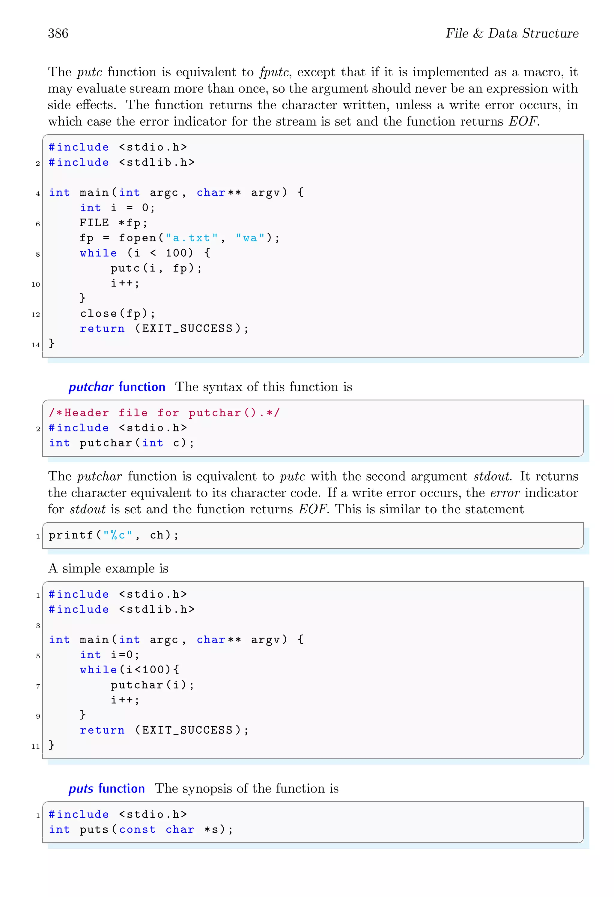 386 File & Data Structure
The putc function is equivalent to fputc, except that if it is implemented as a macro, it
may evaluate stream more than once, so the argument should never be an expression with
side effects. The function returns the character written, unless a write error occurs, in
which case the error indicator for the stream is set and the function returns EOF.
✞
#include <stdio.h>
2 #include <stdlib.h>
4 int main (int argc , char ** argv ) {
int i = 0;
6 FILE *fp;
fp = fopen("a.txt", "wa");
8 while (i < 100) {
putc (i, fp);
10 i++;
}
12 close(fp);
return (EXIT_SUCCESS );
14 }
✌
✆
putchar function The syntax of this function is
✞
/* Header file for putchar ().*/
2 #include <stdio.h>
int putchar (int c);
✌
✆
The putchar function is equivalent to putc with the second argument stdout. It returns
the character equivalent to its character code. If a write error occurs, the error indicator
for stdout is set and the function returns EOF. This is similar to the statement
✞
1 printf("%c", ch);
✌
✆
A simple example is
✞
1 #include <stdio.h>
#include <stdlib.h>
3
int main (int argc , char ** argv ) {
5 int i=0;
while(i <100){
7 putchar (i);
i++;
9 }
return (EXIT_SUCCESS );
11 }
✌
✆
puts function The synopsis of the function is
✞
1 #include <stdio.h>
int puts ( const char *s);
✌
✆
 