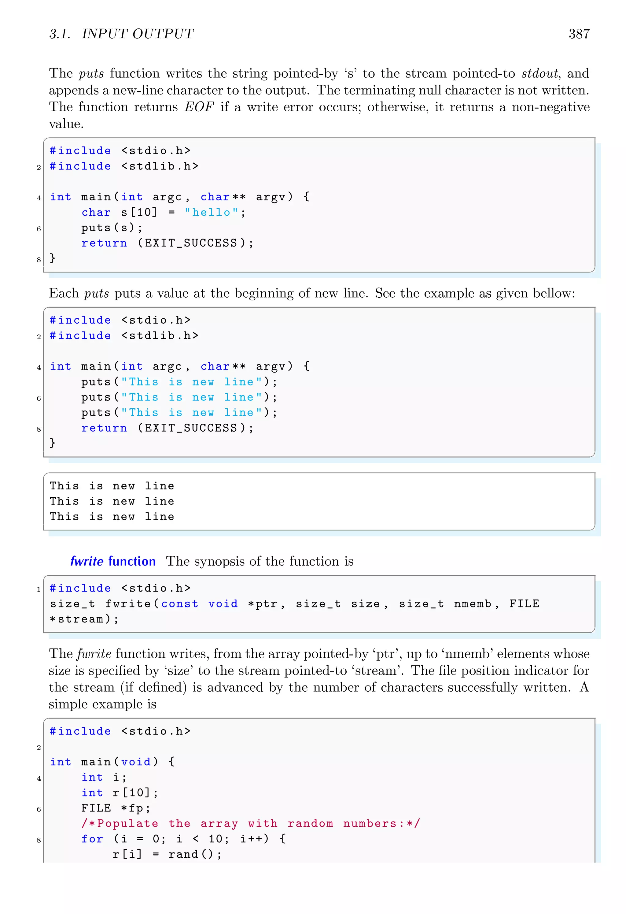3.1. INPUT OUTPUT 387
The puts function writes the string pointed-by ‘s’ to the stream pointed-to stdout, and
appends a new-line character to the output. The terminating null character is not written.
The function returns EOF if a write error occurs; otherwise, it returns a non-negative
value.
✞
#include <stdio.h>
2 #include <stdlib.h>
4 int main (int argc , char ** argv ) {
char s[10] = "hello";
6 puts (s);
return (EXIT_SUCCESS );
8 }
✌
✆
Each puts puts a value at the beginning of new line. See the example as given bellow:
✞
#include <stdio.h>
2 #include <stdlib.h>
4 int main (int argc , char ** argv ) {
puts ("This is new line ");
6 puts ("This is new line ");
puts ("This is new line ");
8 return (EXIT_SUCCESS );
}
✌
✆
✞
This is new line
This is new line
This is new line
✌
✆
fwrite function The synopsis of the function is
✞
1 #include <stdio.h>
size_t fwrite(const void *ptr , size_t size , size_t nmemb , FILE
*stream);
✌
✆
The fwrite function writes, from the array pointed-by ‘ptr’, up to ‘nmemb’ elements whose
size is specified by ‘size’ to the stream pointed-to ‘stream’. The file position indicator for
the stream (if defined) is advanced by the number of characters successfully written. A
simple example is
✞
#include <stdio.h>
2
int main (void ) {
4 int i;
int r [10];
6 FILE *fp;
/* Populate the array with random numbers:*/
8 for (i = 0; i < 10; i++) {
r[i] = rand ();
 