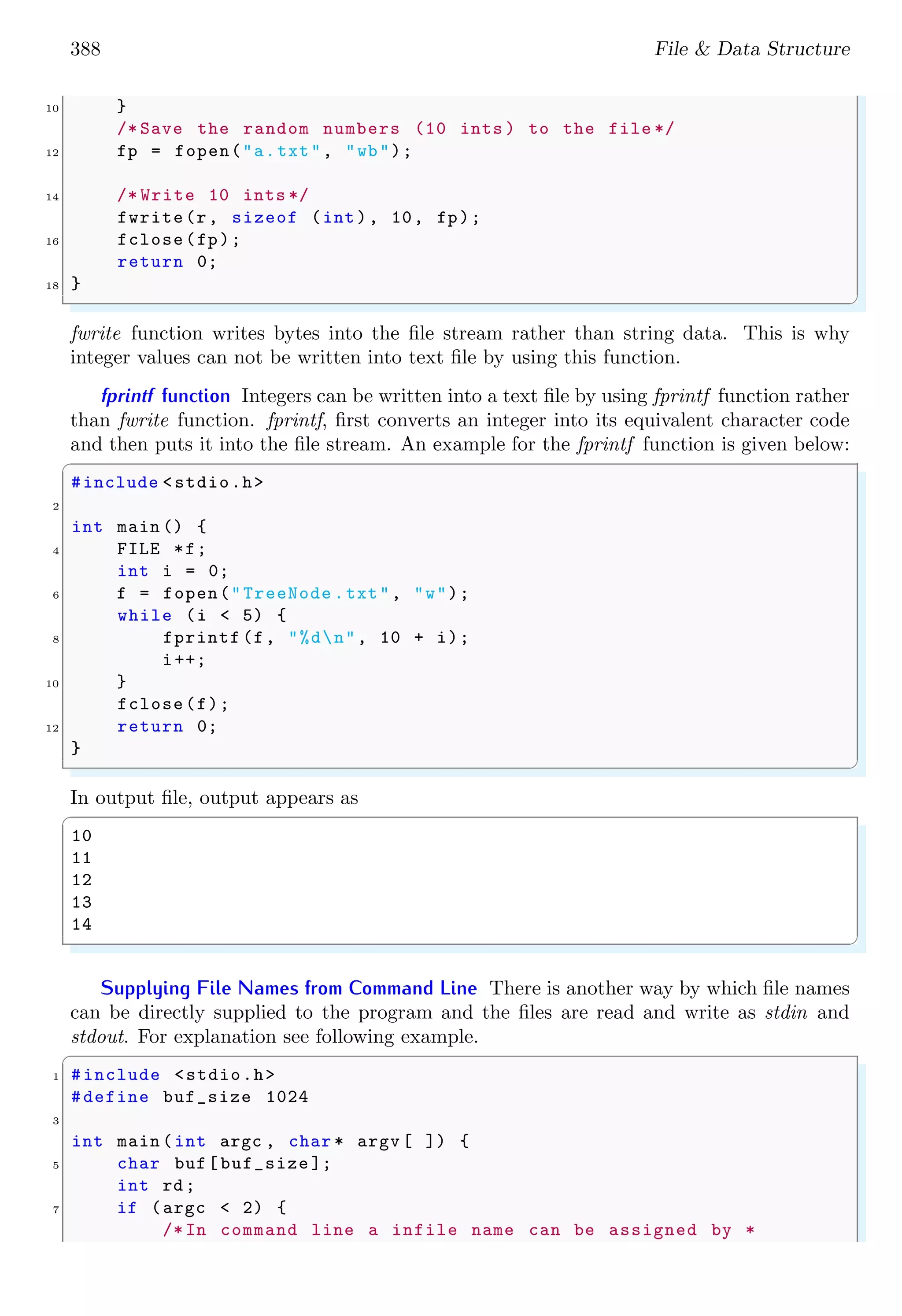 388 File & Data Structure
10 }
/* Save the random numbers (10 ints ) to the file */
12 fp = fopen("a.txt", "wb");
14 /* Write 10 ints */
fwrite(r, sizeof (int), 10, fp);
16 fclose(fp);
return 0;
18 }
✌
✆
fwrite function writes bytes into the file stream rather than string data. This is why
integer values can not be written into text file by using this function.
fprintf function Integers can be written into a text file by using fprintf function rather
than fwrite function. fprintf, first converts an integer into its equivalent character code
and then puts it into the file stream. An example for the fprintf function is given below:
✞
#include <stdio.h>
2
int main () {
4 FILE *f;
int i = 0;
6 f = fopen("TreeNode .txt", "w");
while (i < 5) {
8 fprintf (f, "%dn", 10 + i);
i++;
10 }
fclose(f);
12 return 0;
}
✌
✆
In output file, output appears as
✞
10
11
12
13
14
✌
✆
Supplying File Names from Command Line There is another way by which file names
can be directly supplied to the program and the files are read and write as stdin and
stdout. For explanation see following example.
✞
1 #include <stdio.h>
#define buf_size 1024
3
int main (int argc , char * argv [ ]) {
5 char buf[buf_size ];
int rd;
7 if (argc < 2) {
/* In command line a infile name can be assigned by *
 