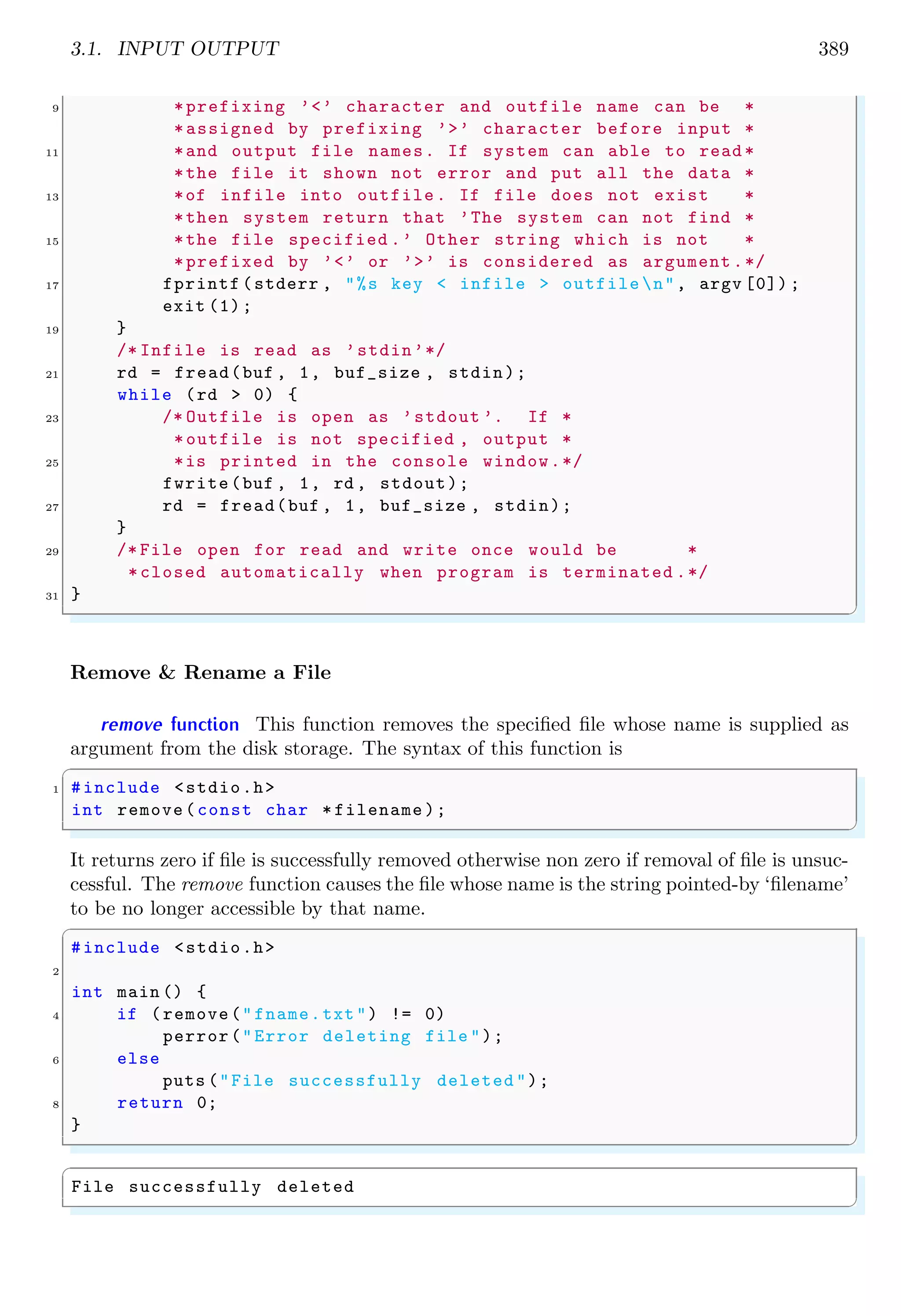 3.1. INPUT OUTPUT 389
9 *prefixing ’<’ character and outfile name can be *
*assigned by prefixing ’>’ character before input *
11 *and output file names. If system can able to read *
*the file it shown not error and put all the data *
13 *of infile into outfile. If file does not exist *
*then system return that ’The system can not find *
15 *the file specified .’ Other string which is not *
*prefixed by ’<’ or ’>’ is considered as argument .*/
17 fprintf (stderr , "%s key < infile > outfile n", argv [0]) ;
exit (1);
19 }
/* Infile is read as ’stdin’*/
21 rd = fread(buf , 1, buf_size , stdin);
while (rd > 0) {
23 /* Outfile is open as ’stdout ’. If *
*outfile is not specified , output *
25 *is printed in the console window.*/
fwrite(buf , 1, rd , stdout);
27 rd = fread(buf , 1, buf_size , stdin);
}
29 /* File open for read and write once would be *
*closed automatically when program is terminated .*/
31 }
✌
✆
Remove & Rename a File
remove function This function removes the specified file whose name is supplied as
argument from the disk storage. The syntax of this function is
✞
1 #include <stdio.h>
int remove(const char * filename );
✌
✆
It returns zero if file is successfully removed otherwise non zero if removal of file is unsuc-
cessful. The remove function causes the file whose name is the string pointed-by ‘filename’
to be no longer accessible by that name.
✞
#include <stdio.h>
2
int main () {
4 if (remove("fname.txt") != 0)
perror("Error deleting file ");
6 else
puts ("File successfully deleted ");
8 return 0;
}
✌
✆
✞
File successfully deleted
✌
✆
 