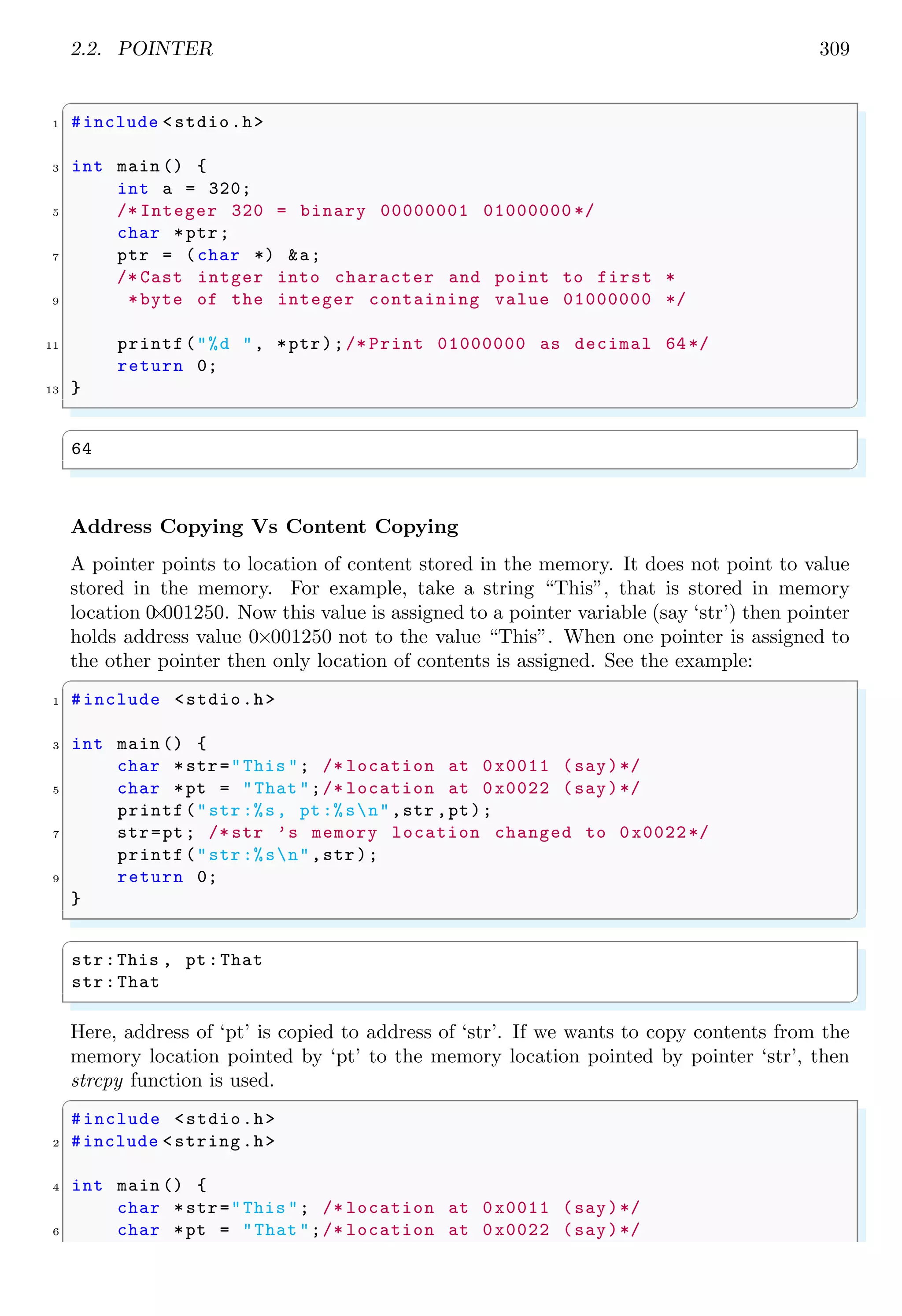 2.2. POINTER 309
✞
1 #include <stdio.h>
3 int main () {
int a = 320;
5 /* Integer 320 = binary 00000001 01000000 */
char *ptr;
7 ptr = (char *) &a;
/* Cast intger into character and point to first *
9 *byte of the integer containing value 01000000 */
11 printf("%d ", *ptr);/* Print 01000000 as decimal 64*/
return 0;
13 }
✌
✆
✞
64
✌
✆
Address Copying Vs Content Copying
A pointer points to location of content stored in the memory. It does not point to value
stored in the memory. For example, take a string “This”, that is stored in memory
location 0
×
001250. Now this value is assigned to a pointer variable (say ‘str’) then pointer
holds address value 0×001250 not to the value “This”. When one pointer is assigned to
the other pointer then only location of contents is assigned. See the example:
✞
1 #include <stdio.h>
3 int main () {
char *str="This "; /* location at 0x0011 (say)*/
5 char *pt = "That ";/* location at 0x0022 (say)*/
printf("str:%s, pt:%sn",str ,pt);
7 str=pt; /* str ’s memory location changed to 0x0022*/
printf("str:%sn",str);
9 return 0;
}
✌
✆
✞
str:This , pt:That
str:That
✌
✆
Here, address of ‘pt’ is copied to address of ‘str’. If we wants to copy contents from the
memory location pointed by ‘pt’ to the memory location pointed by pointer ‘str’, then
strcpy function is used.
✞
#include <stdio.h>
2 #include <string.h>
4 int main () {
char *str="This "; /* location at 0x0011 (say)*/
6 char *pt = "That ";/* location at 0x0022 (say)*/
 