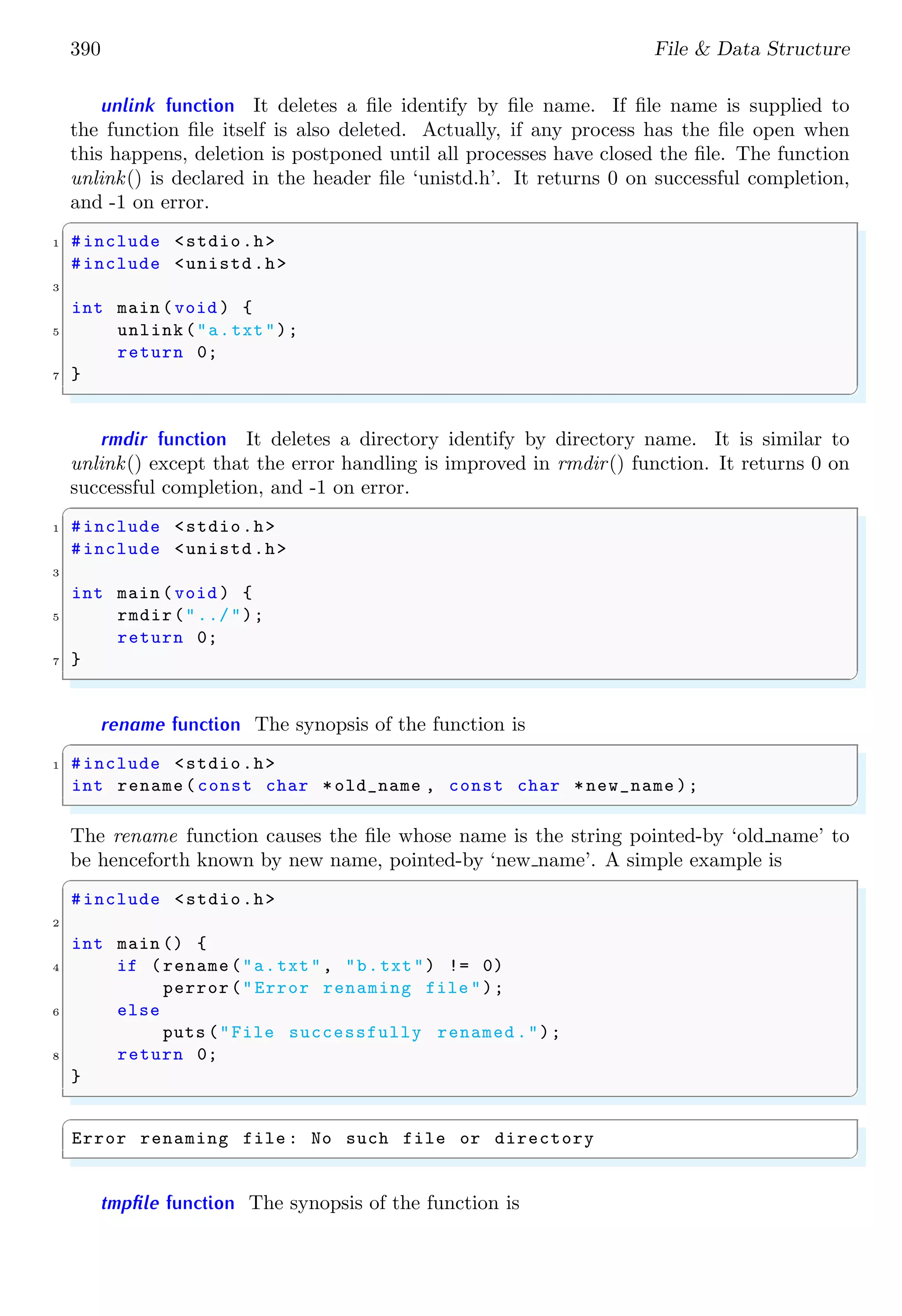 390 File & Data Structure
unlink function It deletes a file identify by file name. If file name is supplied to
the function file itself is also deleted. Actually, if any process has the file open when
this happens, deletion is postponed until all processes have closed the file. The function
unlink() is declared in the header file ‘unistd.h’. It returns 0 on successful completion,
and -1 on error.
✞
1 #include <stdio.h>
#include <unistd.h>
3
int main (void ) {
5 unlink("a.txt");
return 0;
7 }
✌
✆
rmdir function It deletes a directory identify by directory name. It is similar to
unlink() except that the error handling is improved in rmdir() function. It returns 0 on
successful completion, and -1 on error.
✞
1 #include <stdio.h>
#include <unistd.h>
3
int main (void ) {
5 rmdir("../");
return 0;
7 }
✌
✆
rename function The synopsis of the function is
✞
1 #include <stdio.h>
int rename(const char *old_name , const char *new_name );
✌
✆
The rename function causes the file whose name is the string pointed-by ‘old name’ to
be henceforth known by new name, pointed-by ‘new name’. A simple example is
✞
#include <stdio.h>
2
int main () {
4 if (rename("a.txt", "b.txt") != 0)
perror("Error renaming file ");
6 else
puts ("File successfully renamed .");
8 return 0;
}
✌
✆
✞
Error renaming file : No such file or directory
✌
✆
tmpfile function The synopsis of the function is
 