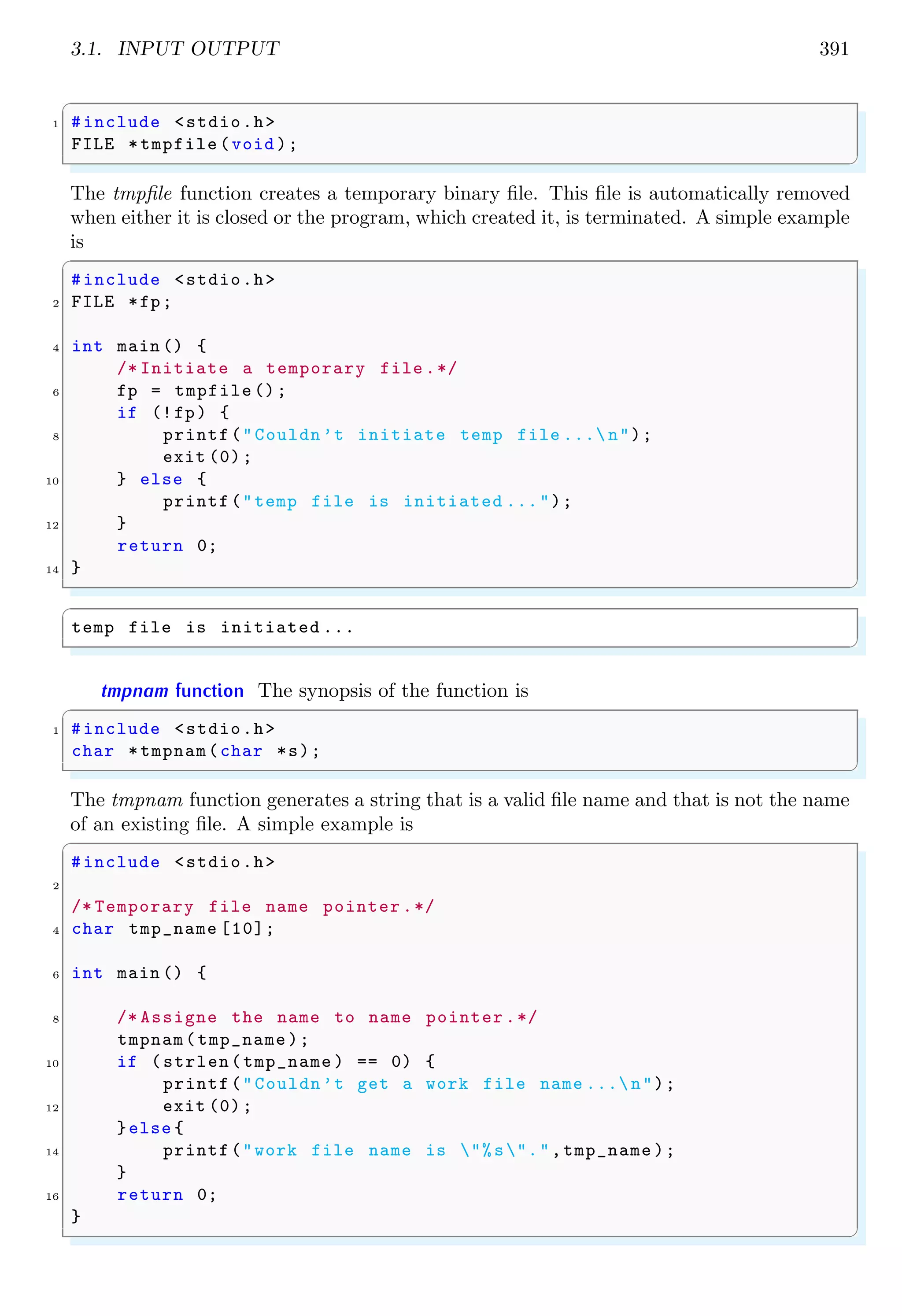 3.1. INPUT OUTPUT 391
✞
1 #include <stdio.h>
FILE *tmpfile (void );
✌
✆
The tmpfile function creates a temporary binary file. This file is automatically removed
when either it is closed or the program, which created it, is terminated. A simple example
is
✞
#include <stdio.h>
2 FILE *fp;
4 int main () {
/* Initiate a temporary file .*/
6 fp = tmpfile ();
if (!fp) {
8 printf("Couldn’t initiate temp file ... n");
exit (0);
10 } else {
printf("temp file is initiated ...");
12 }
return 0;
14 }
✌
✆
✞
temp file is initiated ...
✌
✆
tmpnam function The synopsis of the function is
✞
1 #include <stdio.h>
char *tmpnam(char *s);
✌
✆
The tmpnam function generates a string that is a valid file name and that is not the name
of an existing file. A simple example is
✞
#include <stdio.h>
2
/* Temporary file name pointer .*/
4 char tmp_name [10];
6 int main () {
8 /* Assigne the name to name pointer .*/
tmpnam(tmp_name );
10 if (strlen(tmp_name ) == 0) {
printf("Couldn’t get a work file name ... n");
12 exit (0);
}else {
14 printf("work file name is "%s".",tmp_name );
}
16 return 0;
}
✌
✆
 