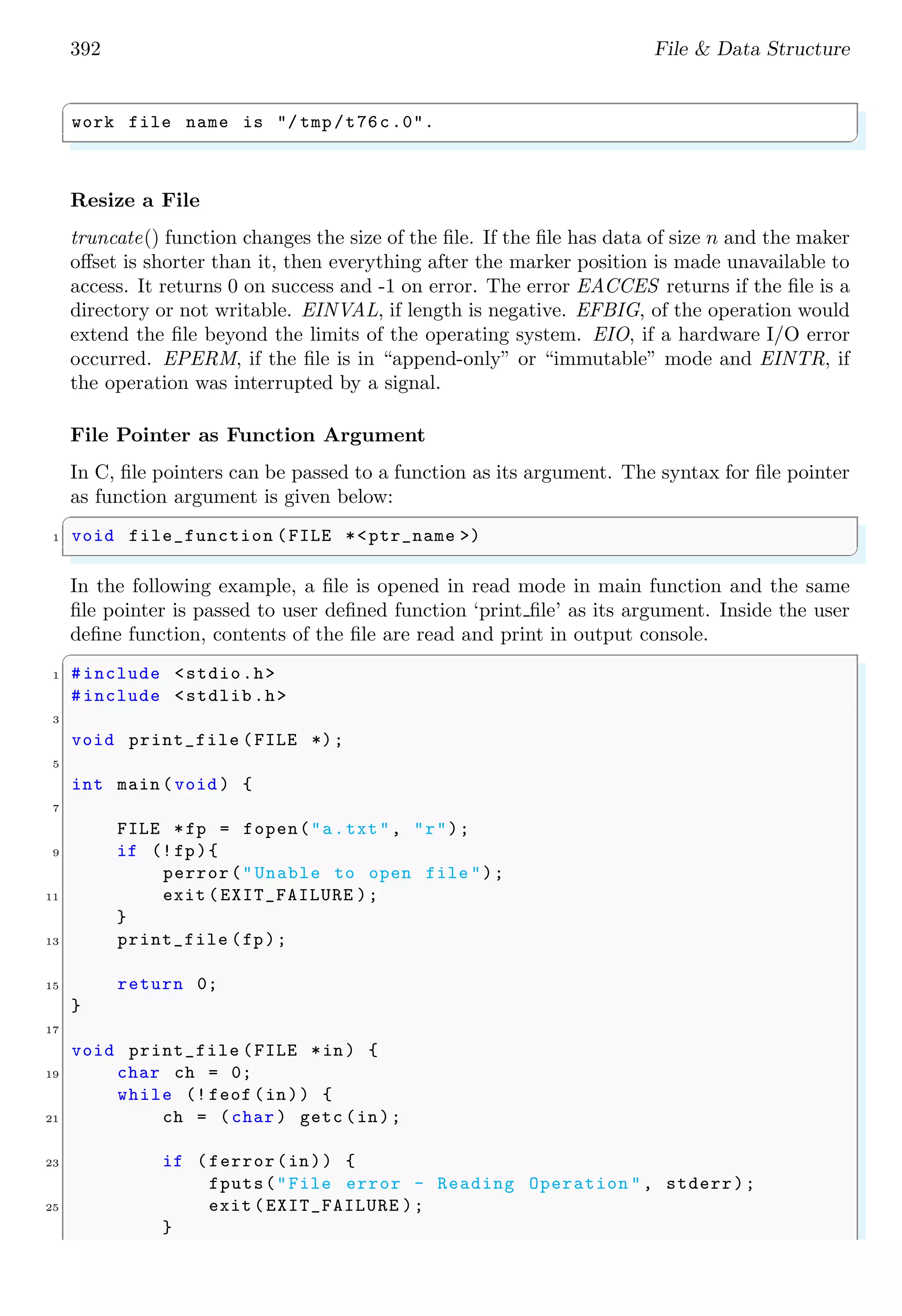 392 File & Data Structure
✞
work file name is "/ tmp/t76c.0".
✌
✆
Resize a File
truncate() function changes the size of the file. If the file has data of size n and the maker
offset is shorter than it, then everything after the marker position is made unavailable to
access. It returns 0 on success and -1 on error. The error EACCES returns if the file is a
directory or not writable. EINVAL, if length is negative. EFBIG, of the operation would
extend the file beyond the limits of the operating system. EIO, if a hardware I/O error
occurred. EPERM, if the file is in “append-only” or “immutable” mode and EINTR, if
the operation was interrupted by a signal.
File Pointer as Function Argument
In C, file pointers can be passed to a function as its argument. The syntax for file pointer
as function argument is given below:
✞
1 void file_function (FILE *<ptr_name >)
✌
✆
In the following example, a file is opened in read mode in main function and the same
file pointer is passed to user defined function ‘print file’ as its argument. Inside the user
define function, contents of the file are read and print in output console.
✞
1 #include <stdio.h>
#include <stdlib.h>
3
void print_file (FILE *);
5
int main (void ) {
7
FILE *fp = fopen("a.txt", "r");
9 if (!fp){
perror("Unable to open file ");
11 exit (EXIT_FAILURE );
}
13 print_file (fp);
15 return 0;
}
17
void print_file (FILE *in) {
19 char ch = 0;
while (! feof (in)) {
21 ch = (char ) getc (in);
23 if (ferror(in)) {
fputs("File error - Reading Operation ", stderr);
25 exit (EXIT_FAILURE );
}
 