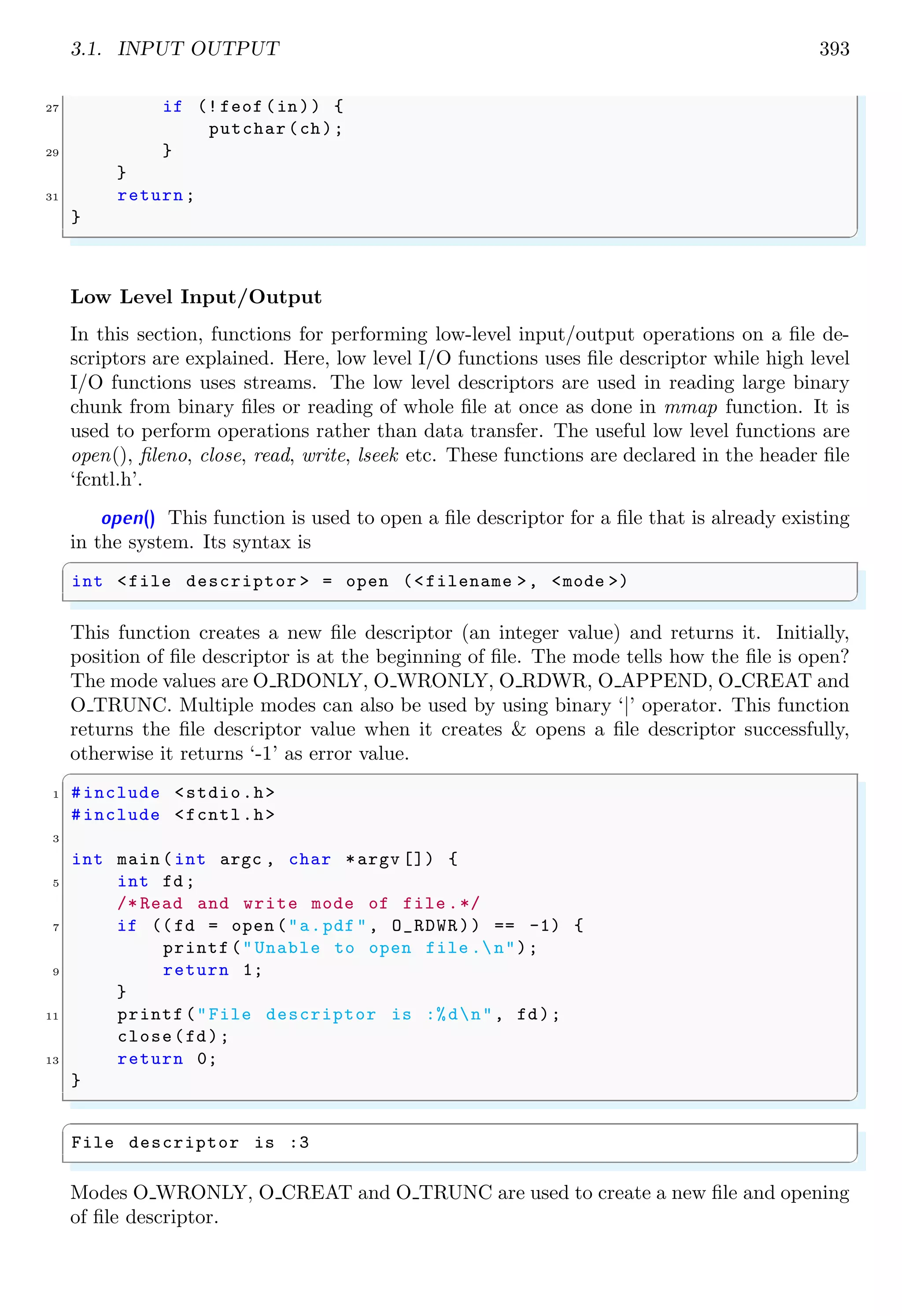 3.1. INPUT OUTPUT 393
27 if (! feof (in)) {
putchar(ch);
29 }
}
31 return;
}
✌
✆
Low Level Input/Output
In this section, functions for performing low-level input/output operations on a file de-
scriptors are explained. Here, low level I/O functions uses file descriptor while high level
I/O functions uses streams. The low level descriptors are used in reading large binary
chunk from binary files or reading of whole file at once as done in mmap function. It is
used to perform operations rather than data transfer. The useful low level functions are
open(), fileno, close, read, write, lseek etc. These functions are declared in the header file
‘fcntl.h’.
open() This function is used to open a file descriptor for a file that is already existing
in the system. Its syntax is
✞
int <file descriptor > = open (<filename >, <mode >)
✌
✆
This function creates a new file descriptor (an integer value) and returns it. Initially,
position of file descriptor is at the beginning of file. The mode tells how the file is open?
The mode values are O RDONLY, O WRONLY, O RDWR, O APPEND, O CREAT and
O TRUNC. Multiple modes can also be used by using binary ‘|’ operator. This function
returns the file descriptor value when it creates & opens a file descriptor successfully,
otherwise it returns ‘-1’ as error value.
✞
1 #include <stdio.h>
#include <fcntl.h>
3
int main (int argc , char *argv []) {
5 int fd;
/* Read and write mode of file .*/
7 if ((fd = open ("a.pdf", O_RDWR)) == -1) {
printf("Unable to open file .n");
9 return 1;
}
11 printf("File descriptor is :%dn", fd);
close(fd);
13 return 0;
}
✌
✆
✞
File descriptor is :3
✌
✆
Modes O WRONLY, O CREAT and O TRUNC are used to create a new file and opening
of file descriptor.
 