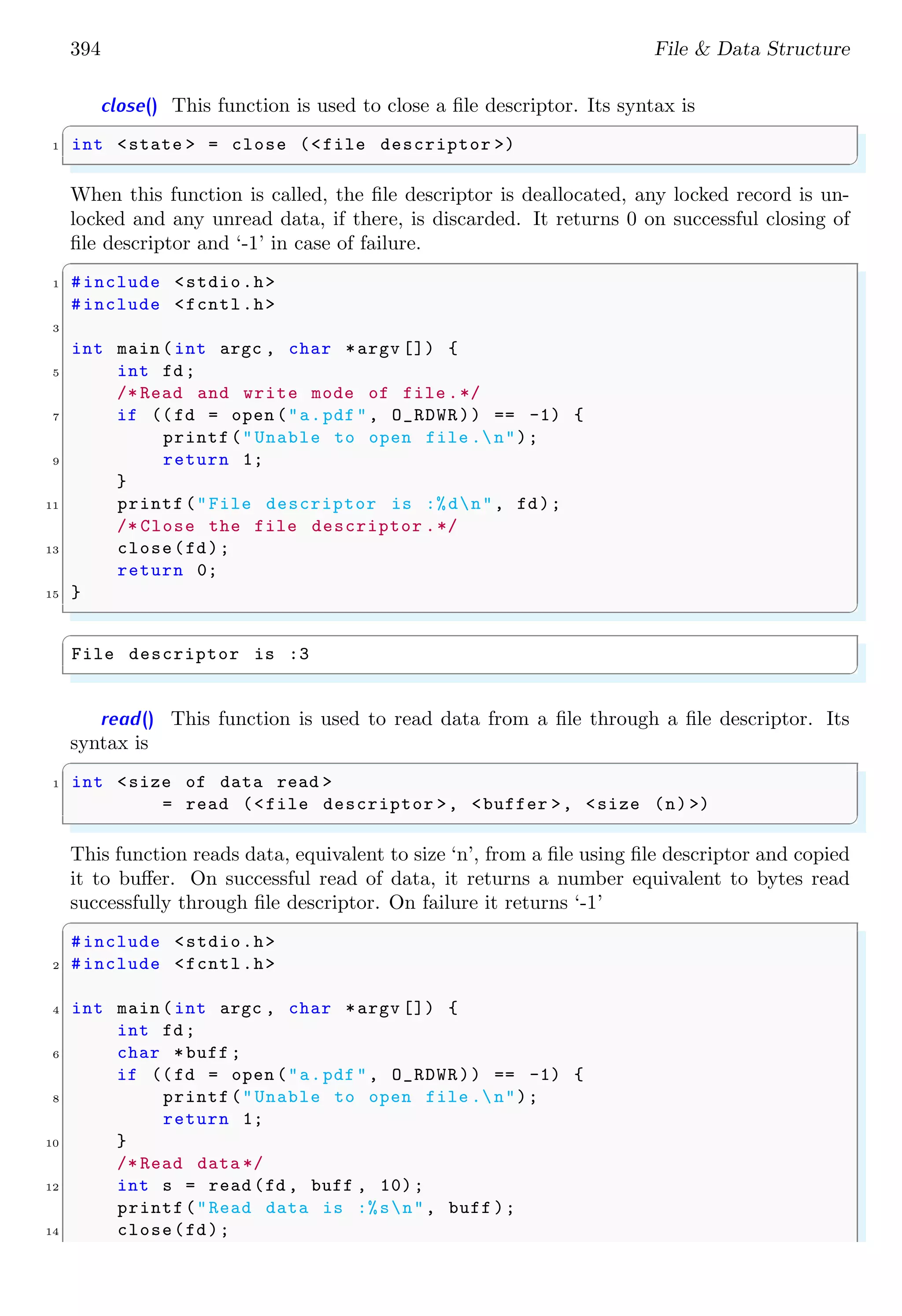 394 File & Data Structure
close() This function is used to close a file descriptor. Its syntax is
✞
1 int <state > = close (<file descriptor >)
✌
✆
When this function is called, the file descriptor is deallocated, any locked record is un-
locked and any unread data, if there, is discarded. It returns 0 on successful closing of
file descriptor and ‘-1’ in case of failure.
✞
1 #include <stdio.h>
#include <fcntl.h>
3
int main (int argc , char *argv []) {
5 int fd;
/* Read and write mode of file .*/
7 if ((fd = open ("a.pdf", O_RDWR)) == -1) {
printf("Unable to open file .n");
9 return 1;
}
11 printf("File descriptor is :%dn", fd);
/* Close the file descriptor .*/
13 close(fd);
return 0;
15 }
✌
✆
✞
File descriptor is :3
✌
✆
read() This function is used to read data from a file through a file descriptor. Its
syntax is
✞
1 int <size of data read >
= read (<file descriptor >, <buffer >, <size (n) >)
✌
✆
This function reads data, equivalent to size ‘n’, from a file using file descriptor and copied
it to buffer. On successful read of data, it returns a number equivalent to bytes read
successfully through file descriptor. On failure it returns ‘-1’
✞
#include <stdio.h>
2 #include <fcntl.h>
4 int main (int argc , char *argv []) {
int fd;
6 char *buff ;
if ((fd = open ("a.pdf", O_RDWR)) == -1) {
8 printf("Unable to open file .n");
return 1;
10 }
/* Read data */
12 int s = read (fd , buff , 10);
printf("Read data is :%sn", buff );
14 close(fd);
 