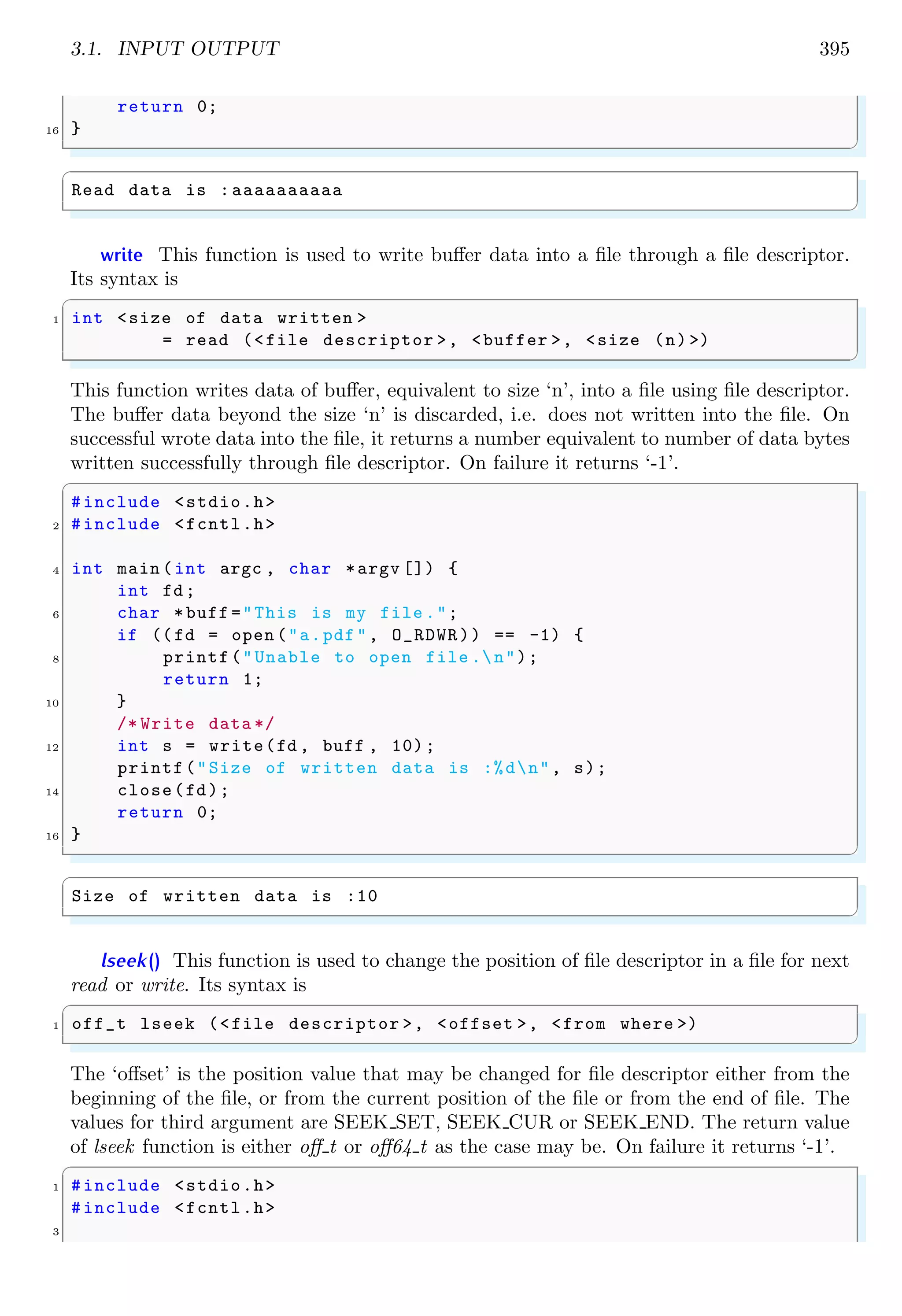 3.1. INPUT OUTPUT 395
return 0;
16 }
✌
✆
✞
Read data is :aaaaaaaaaa
✌
✆
write This function is used to write buffer data into a file through a file descriptor.
Its syntax is
✞
1 int <size of data written >
= read (<file descriptor >, <buffer >, <size (n) >)
✌
✆
This function writes data of buffer, equivalent to size ‘n’, into a file using file descriptor.
The buffer data beyond the size ‘n’ is discarded, i.e. does not written into the file. On
successful wrote data into the file, it returns a number equivalent to number of data bytes
written successfully through file descriptor. On failure it returns ‘-1’.
✞
#include <stdio.h>
2 #include <fcntl.h>
4 int main (int argc , char *argv []) {
int fd;
6 char *buff ="This is my file .";
if ((fd = open ("a.pdf", O_RDWR)) == -1) {
8 printf("Unable to open file .n");
return 1;
10 }
/* Write data */
12 int s = write(fd , buff , 10);
printf("Size of written data is :%dn", s);
14 close(fd);
return 0;
16 }
✌
✆
✞
Size of written data is :10
✌
✆
lseek() This function is used to change the position of file descriptor in a file for next
read or write. Its syntax is
✞
1 off_t lseek (<file descriptor >, <offset >, <from where >)
✌
✆
The ‘offset’ is the position value that may be changed for file descriptor either from the
beginning of the file, or from the current position of the file or from the end of file. The
values for third argument are SEEK SET, SEEK CUR or SEEK END. The return value
of lseek function is either off t or off64 t as the case may be. On failure it returns ‘-1’.
✞
1 #include <stdio.h>
#include <fcntl.h>
3
 