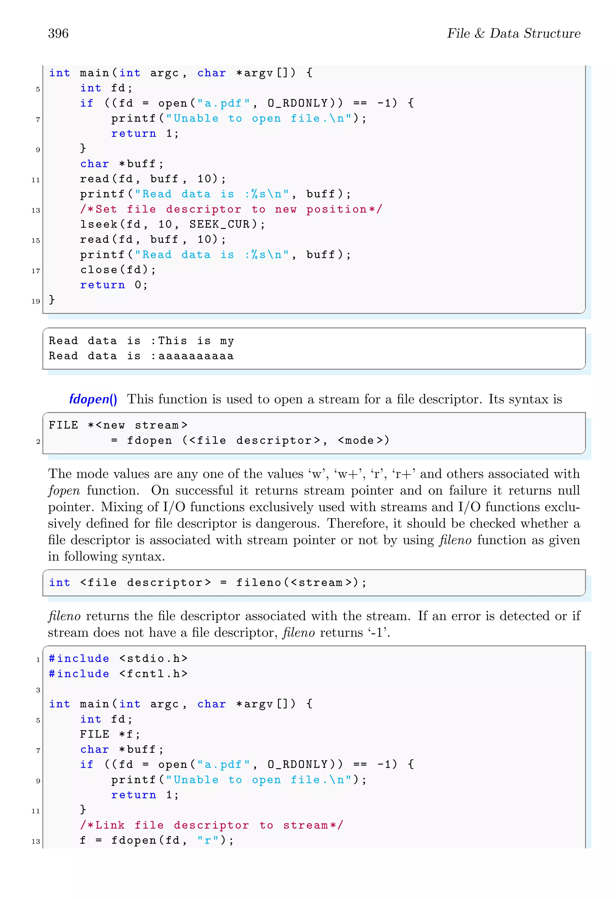 396 File & Data Structure
int main (int argc , char *argv []) {
5 int fd;
if ((fd = open ("a.pdf", O_RDONLY )) == -1) {
7 printf("Unable to open file .n");
return 1;
9 }
char *buff ;
11 read (fd , buff , 10);
printf("Read data is :%sn", buff );
13 /* Set file descriptor to new position */
lseek(fd , 10, SEEK_CUR );
15 read (fd , buff , 10);
printf("Read data is :%sn", buff );
17 close(fd);
return 0;
19 }
✌
✆
✞
Read data is :This is my
Read data is :aaaaaaaaaa
✌
✆
fdopen() This function is used to open a stream for a file descriptor. Its syntax is
✞
FILE *<new stream >
2 = fdopen (<file descriptor >, <mode >)
✌
✆
The mode values are any one of the values ‘w’, ‘w+’, ‘r’, ‘r+’ and others associated with
fopen function. On successful it returns stream pointer and on failure it returns null
pointer. Mixing of I/O functions exclusively used with streams and I/O functions exclu-
sively defined for file descriptor is dangerous. Therefore, it should be checked whether a
file descriptor is associated with stream pointer or not by using fileno function as given
in following syntax.
✞
int <file descriptor > = fileno(<stream >);
✌
✆
fileno returns the file descriptor associated with the stream. If an error is detected or if
stream does not have a file descriptor, fileno returns ‘-1’.
✞
1 #include <stdio.h>
#include <fcntl.h>
3
int main (int argc , char *argv []) {
5 int fd;
FILE *f;
7 char *buff ;
if ((fd = open ("a.pdf", O_RDONLY )) == -1) {
9 printf("Unable to open file .n");
return 1;
11 }
/* Link file descriptor to stream */
13 f = fdopen(fd , "r");
 