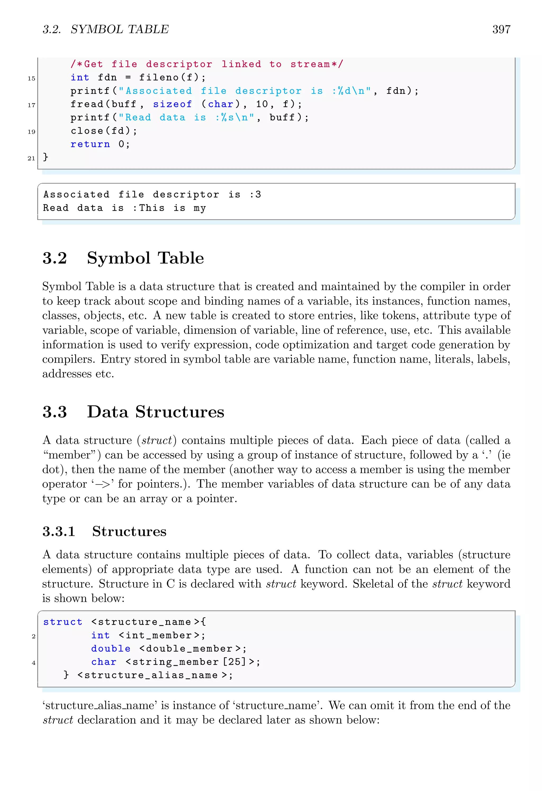 3.2. SYMBOL TABLE 397
/* Get file descriptor linked to stream*/
15 int fdn = fileno(f);
printf("Associated file descriptor is :%dn", fdn);
17 fread(buff , sizeof (char ), 10, f);
printf("Read data is :%sn", buff );
19 close(fd);
return 0;
21 }
✌
✆
✞
Associated file descriptor is :3
Read data is :This is my
✌
✆
3.2 Symbol Table
Symbol Table is a data structure that is created and maintained by the compiler in order
to keep track about scope and binding names of a variable, its instances, function names,
classes, objects, etc. A new table is created to store entries, like tokens, attribute type of
variable, scope of variable, dimension of variable, line of reference, use, etc. This available
information is used to verify expression, code optimization and target code generation by
compilers. Entry stored in symbol table are variable name, function name, literals, labels,
addresses etc.
3.3 Data Structures
A data structure (struct) contains multiple pieces of data. Each piece of data (called a
“member”) can be accessed by using a group of instance of structure, followed by a ‘.’ (ie
dot), then the name of the member (another way to access a member is using the member
operator ‘−
>’ for pointers.). The member variables of data structure can be of any data
type or can be an array or a pointer.
3.3.1 Structures
A data structure contains multiple pieces of data. To collect data, variables (structure
elements) of appropriate data type are used. A function can not be an element of the
structure. Structure in C is declared with struct keyword. Skeletal of the struct keyword
is shown below:
✞
struct <structure_name >{
2 int <int_member >;
double <double_member >;
4 char <string_member [25] >;
} <structure_alias_name >;
✌
✆
‘structure alias name’ is instance of ‘structure name’. We can omit it from the end of the
struct declaration and it may be declared later as shown below:
 