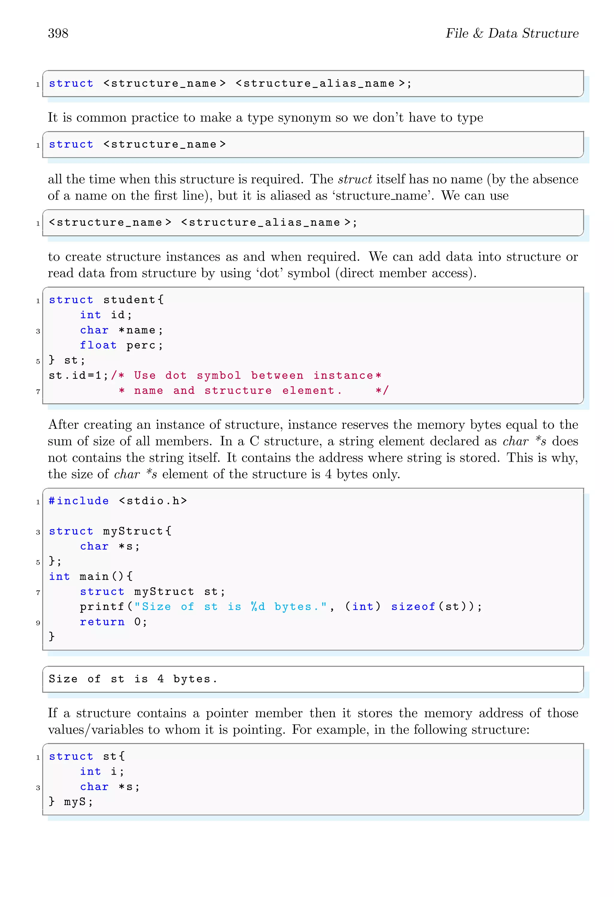 398 File & Data Structure
✞
1 struct <structure_name > <structure_alias_name >;
✌
✆
It is common practice to make a type synonym so we don’t have to type
✞
1 struct <structure_name >
✌
✆
all the time when this structure is required. The struct itself has no name (by the absence
of a name on the first line), but it is aliased as ‘structure name’. We can use
✞
1 <structure_name > <structure_alias_name >;
✌
✆
to create structure instances as and when required. We can add data into structure or
read data from structure by using ‘dot’ symbol (direct member access).
✞
1 struct student {
int id;
3 char *name ;
float perc ;
5 } st;
st.id =1;/* Use dot symbol between instance *
7 * name and structure element . */
✌
✆
After creating an instance of structure, instance reserves the memory bytes equal to the
sum of size of all members. In a C structure, a string element declared as char *s does
not contains the string itself. It contains the address where string is stored. This is why,
the size of char *s element of the structure is 4 bytes only.
✞
1 #include <stdio.h>
3 struct myStruct {
char *s;
5 };
int main (){
7 struct myStruct st;
printf("Size of st is %d bytes.", (int) sizeof(st));
9 return 0;
}
✌
✆
✞
Size of st is 4 bytes.
✌
✆
If a structure contains a pointer member then it stores the memory address of those
values/variables to whom it is pointing. For example, in the following structure:
✞
1 struct st{
int i;
3 char *s;
} myS;
✌
✆
 