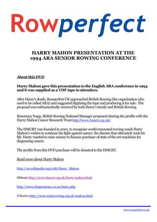HARRY MAHON PRESENTATION AT THE
         1994 ARA SENIOR ROWING CONFERENCE


About this DVD

Harry Mahon gave this presentation to the English ARA conference in 1994
and it was supplied as a VHF tape to attendees.

After Harry’s death, Rowperfect UK approached British Rowing (the organization who
used to be called ARA) and suggested digitizing the tape and producing it for sale. The
proposal was enthusiastically received by both Harry’s family and British Rowing.

Rosemary Napp, British Rowing National Manager proposed sharing the profits with the
Harry Mahon Cancer Research Trust http://www.hmcrt.org.uk/.

The HMCRT was founded in 2001, to recognize world renowned rowing coach Harry
Mahon's wishes to continue his fight against cancer, the disease that ultimately took his
life. Harry wanted to raise money to finance purchase of state of the art machines for
diagnosing cancer.

The profits from this DVD purchase will be donated to the HMCRT.

Read more about Harry Mahon

http://en.wikipedia.org/wiki/Harry_Mahon

Obituary http://www.hmcrt.org.uk/harry-mahon.html

http://www.thegreatrace.co.nz/harry.php

Tributes http://www.total.rowing.org.uk/mahon.html



                                                                         www.rowperfect.co.uk
 
