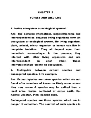CHAPTER 2
FOREST AND WILD LIFE
1. Define ecosystem or ecological system?
Ans: The complex interactions, interrelationship and
interdependencies between living organisms form an
ecosystem or ecological system. No living organism,
plant, animal, micro- organism or human can live in
complete isolation. They all depend upon their
immediate surroundings. In the process, they
interact with other living organisms and are
interdependent on each other. These
interrelationships create an ecosystem.
2. Distinguish between extinct species and
endangered species. Give example.
Ans: Extinct species are those species which are not
found after searches of known or likely areas where
they may occur. A species may be extinct from a
local area, region, continent or entire earth. Eg:
Asiatic Cheetah, Pink- headed duck.
Endangered species are those species which are in
danger of extinction. The survival of such species is
 