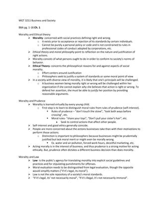 MGT 3211 Business and Society
BBA pg. 1-18:Ch. 1
Morality and Ethical theory
 Morality- concerned with social practices defining right and wrong.
o It exists prior to acceptance or rejection of its standards by certain individuals.
o Cannot be purely a personal policy or code and is not constrained to rules in
professional codes of conduct adopted by corporations, etc.
 Ethical theory and moral philosophy point to reflection on the nature and justification of
right actions.
 Morality consists of what persons ought to do in order to conform to society’s norms of
behavior.
 Ethical Theory- concerns the philosophical reasons for and against aspects of social
morality.
o Effort centers around Justification
o Philosophers seek to justify a system of standards or some moral point of view
 In a society with diverse view of morality, it is likely that one’s principals will be challenged.
o A business women being morally right or wrong will be challenged within her
organization if she cannot explain why she believes that action is right or wrong. To
defend her assertion, she must be able to justify her position by providing
reasonable arguments.
Morality and Prudence
 Morality is learned virtually by every young child.
o First step is to learn to distinguish moral rules from rules of prudence (self-interest).
 Rules of prudence – “don’t touch the stove”, “look both ways before
crossing”, etc.
 Moral rules- “share your toys”, “Don’t pull your sister’s hair”, etc.
Seek to control actions that affect other people.
 Self-interest and good ethics generally coincide.
 People are more concerned about the actions businesses take than with their motivations to
perform those actions.
o Distinction is important to philosophers because businesses might be prudentially
justified but lack moral merit or might even be morally wrong.
 Ex. water and air pollution, forced work hours, deceitful marketing, etc.
 Acting morally is in the interest of business, and thus prudence is a strong motive for acting
ethically. But, prudence often dictates a different business decision than does morality.
Morality and Law
 Law- is the public’s agency for translating morality into explicit social guidelines and
practices and for stipulating punishments for offenses.
 Moral evaluation needs to be distinguished from legal evaluation, though the opposite
would simplify matters (“if it’s legal, its moral”).
 Law is not the sole repository of a society’s moral standards.
 “If it’s legal, its’ not necessarily moral”, “If it’s illegal, it’s not necessarily immoral”.
 