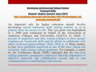 Developing and Assessing College Student
Teamwork Skills
Richard L. Hughes, Steven K. Jones (2011)
http://academics.boisestate.edu/fsp/files/2013/04/developing-and-
assessing-teamwork.pdf
An important role for higher education should involve
developing critical teamwork skills among students so as to
prepare them for success in life. This very point was highlighted
in a 2009 poll conducted on behalf of the Association of
American Colleges and Universities (AACU), in which 71
percent of employers said they wanted colleges to place greater
emphasis on “teamwork skills and the ability to collaborate with
others in diverse group settings” (Hart, 2010, p. 2). Many studies,
in fact, have identiﬁed teamwork as one of the most valued and
necessary skills among college graduates. For example, a report
by the Conference Board (2008) indicated that for four-year
college graduates, prospective employers rated the importance of
effective teamwork and collaboration second only to oral
communication in contributing to job success.
 