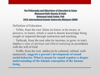 The Philosophy and Objectives of Education in Islam
Muhamad Hafiz Khamis Al-Hafiz
Mohamad Johdi Salleh, PhD
2010, International Islamic University Malaysia (IIUM)
Definition of Education
Ta'līm, from the root 'alima (to know, to be aware, to
perceive, to learn), which is used to denote knowledge being
sought or imparted through instruction and teaching.
Tarbiyah, from the root raba (to increase, to grow, to rear),
implies a state of spiritual and ethical nurturing in accordance
with the will of God.
Ta'dīb, from the root aduba (to be cultured, refined, well-
mannered), suggests a person's development of sound
social behavior. What is meant by sound requires a deeper
understanding of the Islamic conception of the human
being.
 