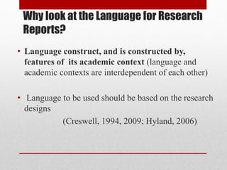 Why look at the Language for Research
Reports?
• Language construct, and is constructed by,
features of its academic context (language and
academic contexts are interdependent of each other)
• Language to be used should be based on the research
designs
(Creswell, 1994, 2009; Hyland, 2006)
 