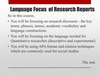 Language Focus of Research Reports
So in this course,
• You will be focusing on research discourse - the key
terms, phrases, tenses, academic vocabulary and
language constructions
• You will be focusing on the language needed for
Quantitative researches (descriptive and experimental)
• You will be using APA format and citation techniques
which are commonly used for social studies
The end.
 