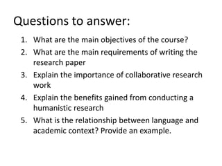 1. What are the main objectives of the course?
2. What are the main requirements of writing the
research paper
3. Explain the importance of collaborative research
work
4. Explain the benefits gained from conducting a
humanistic research
5. What is the relationship between language and
academic context? Provide an example.
Questions to answer:
 