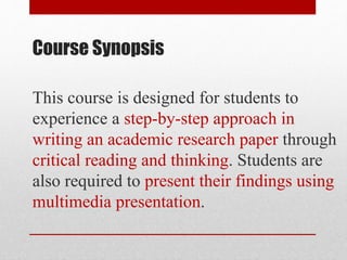 Course Synopsis
This course is designed for students to
experience a step-by-step approach in
writing an academic research paper through
critical reading and thinking. Students are
also required to present their findings using
multimedia presentation.
 