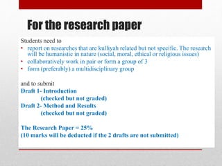 For the research paper
Students need to
• report on researches that are kulliyah related but not specific. The research
will be humanistic in nature (social, moral, ethical or religious issues)
• collaboratively work in pair or form a group of 3
• form (preferably) a multidisciplinary group
and to submit
Draft 1- Introduction
(checked but not graded)
Draft 2- Method and Results
(checked but not graded)
The Research Paper = 25%
(10 marks will be deducted if the 2 drafts are not submitted)
 