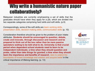 Why write a humanistic nature paper
collaboratively?
Malaysian industries are currently emphasizing a set of skills that the
graduates should have when they apply for a job, which are divided into
two separate categories comprising hard skills and soft skills. (p.9)
Correspondingly, some of the soft skills are team working skills,
presentation skills, decision making skills, communication skills (p. 10)
Consideration therefore should be given to the problem of poor intake
attributes. Students should be encouraged to question, debate,
create and innovate, through discussion and research and be
prepared to think out of the box rather than be mere passive
spectators waiting to be told what to do. University is that crucial
period when dependent school students need to learn to be
independent individuals; a time when they should question and
probe, rather than take things for granted; a time when they should
learn the importance and benefits of research, dare to extend the
boundaries of known knowledge and wisdom and acquire belief in the
critical importance of lifelong learning. (p. 13)
 