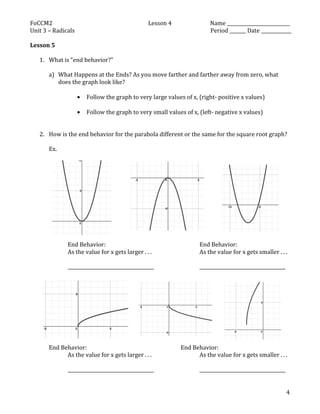 FoCCM2	
   Lesson	
  4	
   Name	
  ___________________________	
  
Unit	
  3	
  –	
  Radicals	
   	
   Period	
  _______	
  Date	
  _____________	
  
	
  
	
   4	
  
Lesson	
  5	
  	
  
	
  
1. What	
  is	
  “end	
  behavior?”	
  
	
  
a) What	
  Happens	
  at	
  the	
  Ends?	
  As	
  you	
  move	
  farther	
  and	
  farther	
  away	
  from	
  zero,	
  what	
  
does	
  the	
  graph	
  look	
  like?	
  
	
  
• Follow	
  the	
  graph	
  to	
  very	
  large	
  values	
  of	
  x,	
  (right-­‐	
  positive	
  x	
  values)	
  
	
  
• Follow	
  the	
  graph	
  to	
  very	
  small	
  values	
  of	
  x,	
  (left-­‐	
  negative	
  x	
  values)	
  
	
  
	
  
2. How	
  is	
  the	
  end	
  behavior	
  for	
  the	
  parabola	
  different	
  or	
  the	
  same	
  for	
  the	
  square	
  root	
  graph?	
  
	
  
Ex.	
  
	
  
	
  
	
  
	
  
	
  
	
  
	
  
	
  
	
  
	
  
	
  
	
  
	
   End	
  Behavior:	
  	
   	
   	
   	
   	
   End	
  Behavior:	
  
	
   As	
  the	
  value	
  for	
  x	
  gets	
  larger	
  .	
  .	
  .	
   	
   	
   As	
  the	
  value	
  for	
  x	
  gets	
  smaller	
  .	
  .	
  .	
  
	
   	
  
	
   _____________________________________	
   	
   	
   _____________________________________	
  
	
  
	
  
	
  
	
  
	
  
	
  
	
  
	
  
	
  
	
  
End	
  Behavior:	
  	
   	
   	
   	
   	
   End	
  Behavior:	
  
	
   As	
  the	
  value	
  for	
  x	
  gets	
  larger	
  .	
  .	
  .	
   	
   	
   As	
  the	
  value	
  for	
  x	
  gets	
  smaller	
  .	
  .	
  .	
  
	
   	
  
	
   _____________________________________	
   	
   	
   _____________________________________	
  
	
   	
  
 