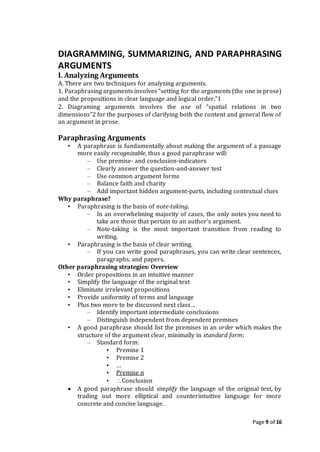 Page 9 of 16
DIAGRAMMING, SUMMARIZING, AND PARAPHRASING
ARGUMENTS
I. Analyzing Arguments
A. There are two techniques for analyzing arguments.
1. Paraphrasing arguments involves “setting for the arguments (the one in prose)
and the propositions in clear language and logical order.”1
2. Diagraming arguments involves the use of “spatial relations in two
dimensions”2 for the purposes of clarifying both the content and general flow of
an argument in prose.
Paraphrasing Arguments
• A paraphrase is fundamentally about making the argument of a passage
more easily recognizable, thus a good paraphrase will:
– Use premise- and conclusion-indicators
– Clearly answer the question-and-answer test
– Use common argument forms
– Balance faith and charity
– Add important hidden argument-parts, including contextual clues
Why paraphrase?
• Paraphrasing is the basis of note-taking.
– In an overwhelming majority of cases, the only notes you need to
take are those that pertain to an author’s argument.
– Note-taking is the most important transition from reading to
writing.
• Paraphrasing is the basis of clear writing.
– If you can write good paraphrases, you can write clear sentences,
paragraphs, and papers.
Other paraphrasing strategies: Overview
• Order propositions in an intuitive manner
• Simplify the language of the original text
• Eliminate irrelevant propositions
• Provide uniformity of terms and language
• Plus two more to be discussed next class…
– Identify important intermediate conclusions
– Distinguish independent from dependent premises
• A good paraphrase should list the premises in an order which makes the
structure of the argument clear, minimally in standard form;
– Standard form:
• Premise 1
• Premise 2
• …
• Premise n
• Conclusion
 A good paraphrase should simplify the language of the original text, by
trading out more elliptical and counterintuitive language for more
concrete and concise language.
 