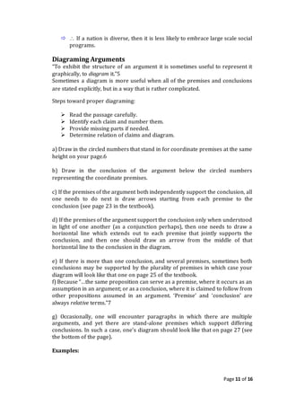Page 11 of 16
  If a nation is diverse, then it is less likely to embrace large scale social
programs.
Diagraming Arguments
“To exhibit the structure of an argument it is sometimes useful to represent it
graphically, to diagram it.”5
Sometimes a diagram is more useful when all of the premises and conclusions
are stated explicitly, but in a way that is rather complicated.
Steps toward proper diagraming:
 Read the passage carefully.
 Identify each claim and number them.
 Provide missing parts if needed.
 Determine relation of claims and diagram.
a) Draw in the circled numbers that stand in for coordinate premises at the same
height on your page.6
b) Draw in the conclusion of the argument below the circled numbers
representing the coordinate premises.
c) If the premises of the argument both independently support the conclusion, all
one needs to do next is draw arrows starting from each premise to the
conclusion (see page 23 in the textbook).
d) If the premises of the argument support the conclusion only when understood
in light of one another (as a conjunction perhaps), then one needs to draw a
horizontal line which extends out to each premise that jointly supports the
conclusion, and then one should draw an arrow from the middle of that
horizontal line to the conclusion in the diagram.
e) If there is more than one conclusion, and several premises, sometimes both
conclusions may be supported by the plurality of premises in which case your
diagram will look like that one on page 25 of the textbook.
f) Because “…the same proposition can serve as a premise, where it occurs as an
assumption in an argument; or as a conclusion, where it is claimed to follow from
other propositions assumed in an argument. ‘Premise’ and ‘conclusion’ are
always relative terms.”7
g) Occasionally, one will encounter paragraphs in which there are multiple
arguments, and yet there are stand-alone premises which support differing
conclusions. In such a case, one’s diagram should look like that on page 27 (see
the bottom of the page).
Examples:
 