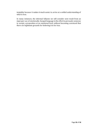 Page 16 of 16
insipidity because it makes it much easier to arrive at a settled understanding of
what is true.
In many instances, the informal fallacies we will consider next result from an
improper use of emotionally charged language in the effort to persuade someone
to accept a proposition at an emotional level, without becoming convinced that
there are legitimate grounds for believing it to be true.
 