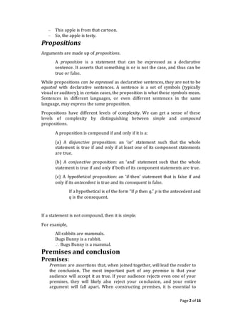 Page 2 of 16
– This apple is from that cartoon.
– So, the apple is testy.
Propositions
Arguments are made up of propositions.
A proposition is a statement that can be expressed as a declarative
sentence. It asserts that something is or is not the case, and thus can be
true or false.
While propositions can be expressed as declarative sentences, they are not to be
equated with declarative sentences. A sentence is a set of symbols (typically
visual or auditory); in certain cases, the proposition is what those symbols mean.
Sentences in different languages, or even different sentences in the same
language, may express the same proposition.
Propositions have different levels of complexity. We can get a sense of these
levels of complexity by distinguishing between simple and compound
propositions.
A proposition is compound if and only if it is a:
(a) A disjunctive proposition: an ‘or’ statement such that the whole
statement is true if and only if at least one of its component statements
are true.
(b) A conjunctive proposition: an ‘and’ statement such that the whole
statement is true if and only if both of its component statements are true.
(c) A hypothetical proposition: an ‘if-then’ statement that is false if and
only if its antecedent is true and its consequent is false.
If a hypothetical is of the form “If p then q,” p is the antecedent and
q is the consequent.
If a statement is not compound, then it is simple.
For example,
All rabbits are mammals.
Bugs Bunny is a rabbit.
 Bugs Bunny is a mammal.
Premises and conclusion
Premises:
Premises are assertions that, when joined together, will lead the reader to
the conclusion. The most important part of any premise is that your
audience will accept it as true. If your audience rejects even one of your
premises, they will likely also reject your conclusion, and your entire
argument will fall apart. When constructing premises, it is essential to
 