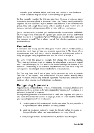 Page 3 of 16
consider your audience. When you know your audience, you also know
which assertions they will accept and which they will question.
(a) For example, consider the following assertion: “Because greenhouse gases
are causing the atmosphere to warm at a rapid rate...” Is this a solid premise? It
depends on your audience. If your readers are members of an environmental
group, they will accept this premise without qualms. If your readers are oil
company executives, they may reject this premise and your conclusions.
(b) To construct solid premises, you need to consider the rationales and beliefs
of your opponents. What are the “givens” you accept that they do not? What
beliefs lead them to reject those “givens”? Where can two sides of an argument
find common ground? That is where you will find effective premises to reach
your conclusion.
Conclusions:
A conclusion can be any assertion that your readers will not readily accept. A
conclusion must have at least one premise supporting it. The thesis of an
argumentative paper will always contain a conclusion, with the main points or
body paragraphs acting as premises that lead the reader to accept it.
(a) Let’s revisit the previous example, but change the wording slightly:
“Therefore, greenhouse gases are causing the atmosphere to warm at a rapid
rate.” How did changing the first word in the sentence change the function of the
sentence? The meaning of the sentence stays the same, but how we're using it in
our argument has changed. It is now in the form of a conclusion.
(b) You may have heard one of your thesis statements or main arguments
described as “too obvious.” This usually means that your readers already accept
your conclusion without any need for argument. You must also consider your
audience when you are constructing your conclusions.
Recognizing Arguments
Arguments are composed of one or more premises and a conclusion. Premises are
statements offered as reasons for accepting another statement. A conclusion is a
statement supported by reasons.
Distinguishing premises from conclusions is a skill that requires both practice
and close attention to the nuances of language. Here are some tips that will help
you separate premises from conclusions:
1. Look for premise indicators--words like because, since, for, and given that--
that provide clues when premises are being offered.
2. Look for conclusion indicators--words like therefore, thus, hence, and so--
that provide clues when conclusion indicators are being offered.
3. If the passage contains no indicator words, try these two strategies:
 