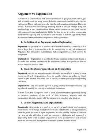 Page 6 of 16
Argument vs Explanation
If you want to communicate with someone in order to get your point across, you
will probably end up using many definitive statements backed up by factual
statements. These statements can be based on observation, established facts, or
proofs. Without even consciously thinking about it, we are always using this
methodology in our conversations. These conversations are therefore riddled
with arguments and explanations. While the two terms are often erroneously
used interchangeably and explanations can be used to bolster arguments, there
are many differences between arguments and explanations.
1. Definition of an Argument and an Explanation
Argument – Argument has a number of different definitions. Essentially, it is a
line of logic that is presented in order to support the veracity of a statement.
Argument has combative connotations, but an argument does not have to be
belligerent.
Explanation – Explanation is used to clarify and explicate a statement. Its aim is
to make the listener understand the statement rather than persuade him to
accept a certain point of view.
2. Example of an Argument and an Explanation
Argument - one person wants to convince the other person that it is going to snow
tomorrow. He will cite predictions from the weather station, as well as the clouds
visible on the horizon, the damp chill in the air, and the squirrels furiously hiding
their nuts.
Explanation- one both people agree is it going to snow tomorrow because, they
say, there is a cold front coming in and the air feels damp.
In both cases, the example of snow is used, but note that the argument is trying
to convince someone of the truth of their statement, whereas with the
explanation, it is not a matter of if the statement is true, but why it is true.
3. Uses of Arguments and Explanations
Arguments- Arguments are used in a variety of professional and academic
applications. For instance, a debate club will take on both sides of an argument and
strive to prove each one is right. Arguments are also used by lawyers to convince
the jury of the defendant’s guilt or innocence. Diplomats will approach a
negotiating table with a certain argument in mind. Entrepreneurs will present
potential backers with an argument in support of their business model.
 