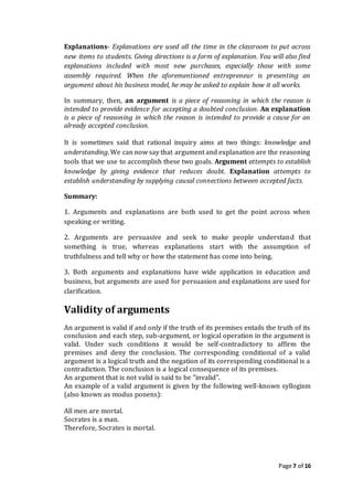 Page 7 of 16
Explanations- Explanations are used all the time in the classroom to put across
new items to students. Giving directions is a form of explanation. You will also find
explanations included with most new purchases, especially those with some
assembly required. When the aforementioned entrepreneur is presenting an
argument about his business model, he may be asked to explain how it all works.
In summary, then, an argument is a piece of reasoning in which the reason is
intended to provide evidence for accepting a doubted conclusion. An explanation
is a piece of reasoning in which the reason is intended to provide a cause for an
already accepted conclusion.
It is sometimes said that rational inquiry aims at two things: knowledge and
understanding. We can now say that argument and explanation are the reasoning
tools that we use to accomplish these two goals. Argument attempts to establish
knowledge by giving evidence that reduces doubt. Explanation attempts to
establish understanding by supplying causal connections between accepted facts.
Summary:
1. Arguments and explanations are both used to get the point across when
speaking or writing.
2. Arguments are persuasive and seek to make people understand that
something is true, whereas explanations start with the assumption of
truthfulness and tell why or how the statement has come into being.
3. Both arguments and explanations have wide application in education and
business, but arguments are used for persuasion and explanations are used for
clarification.
Validity of arguments
An argument is valid if and only if the truth of its premises entails the truth of its
conclusion and each step, sub-argument, or logical operation in the argument is
valid. Under such conditions it would be self-contradictory to affirm the
premises and deny the conclusion. The corresponding conditional of a valid
argument is a logical truth and the negation of its corresponding conditional is a
contradiction. The conclusion is a logical consequence of its premises.
An argument that is not valid is said to be "invalid".
An example of a valid argument is given by the following well-known syllogism
(also known as modus ponens):
All men are mortal.
Socrates is a man.
Therefore, Socrates is mortal.
 
