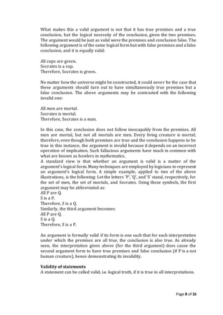 Page 8 of 16
What makes this a valid argument is not that it has true premises and a true
conclusion, but the logical necessity of the conclusion, given the two premises.
The argument would be just as valid were the premises and conclusion false. The
following argument is of the same logical form but with false premises and a false
conclusion, and it is equally valid:
All cups are green.
Socrates is a cup.
Therefore, Socrates is green.
No matter how the universe might be constructed, it could never be the case that
these arguments should turn out to have simultaneously true premises but a
false conclusion. The above arguments may be contrasted with the following
invalid one:
All men are mortal.
Socrates is mortal.
Therefore, Socrates is a man.
In this case, the conclusion does not follow inescapably from the premises. All
men are mortal, but not all mortals are men. Every living creature is mortal;
therefore, even though both premises are true and the conclusion happens to be
true in this instance, the argument is invalid because it depends on an incorrect
operation of implication. Such fallacious arguments have much in common with
what are known as howlers in mathematics.
A standard view is that whether an argument is valid is a matter of the
argument's logical form. Many techniques are employed by logicians to represent
an argument's logical form. A simple example, applied to two of the above
illustrations, is the following: Let the letters 'P', 'Q', and 'S' stand, respectively, for
the set of men, the set of mortals, and Socrates. Using these symbols, the first
argument may be abbreviated as:
All P are Q.
S is a P.
Therefore, S is a Q.
Similarly, the third argument becomes:
All P are Q.
S is a Q.
Therefore, S is a P.
An argument is formally valid if its form is one such that for each interpretation
under which the premises are all true, the conclusion is also true. As already
seen, the interpretation given above (for the third argument) does cause the
second argument form to have true premises and false conclusion (if P is a not
human creature), hence demonstrating its invalidity.
Validity of statements
A statement can be called valid, i.e. logical truth, if it is true in all interpretations.
 
