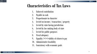 Characteristics of Tax Laws
1. Enforced contribution
2. Payable in cash
3. Proportionate in character
4. Levied on income / transaction / property
5. Levied by state having jurisdiction
6. Levied by law making body of state
7. Levied for public purposes
8. Fiscal adequacy
9. Equality >>>ability of citizen to pay
10. Administrative feasibility
11. Consistency with economic goals
10
 