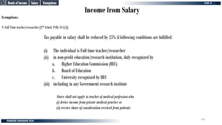 Income from Salary
Exemptions:
9. Full Time teacher/researcher [2nd Sched, P-III, Cl-1(2)]
Salary
Salary
Heads of Income
Heads of Income
Exemptions
Exemptions
Tax payable in salary shall be reduced by 25% if following conditions are fulfilled:
(i) The individual is Full time teacher/researcher
(ii) in non-profit education/research institution, duly recognized by
a. Higher Education Commission (HEC)
b. Board of Education
c. University recognized by HEC
(iii) including in any Government research institute
Above shall not apply to teacher of medical profession who
(i) derive income from private medical practice or
(ii) receive share of consideration received from patients
102
 